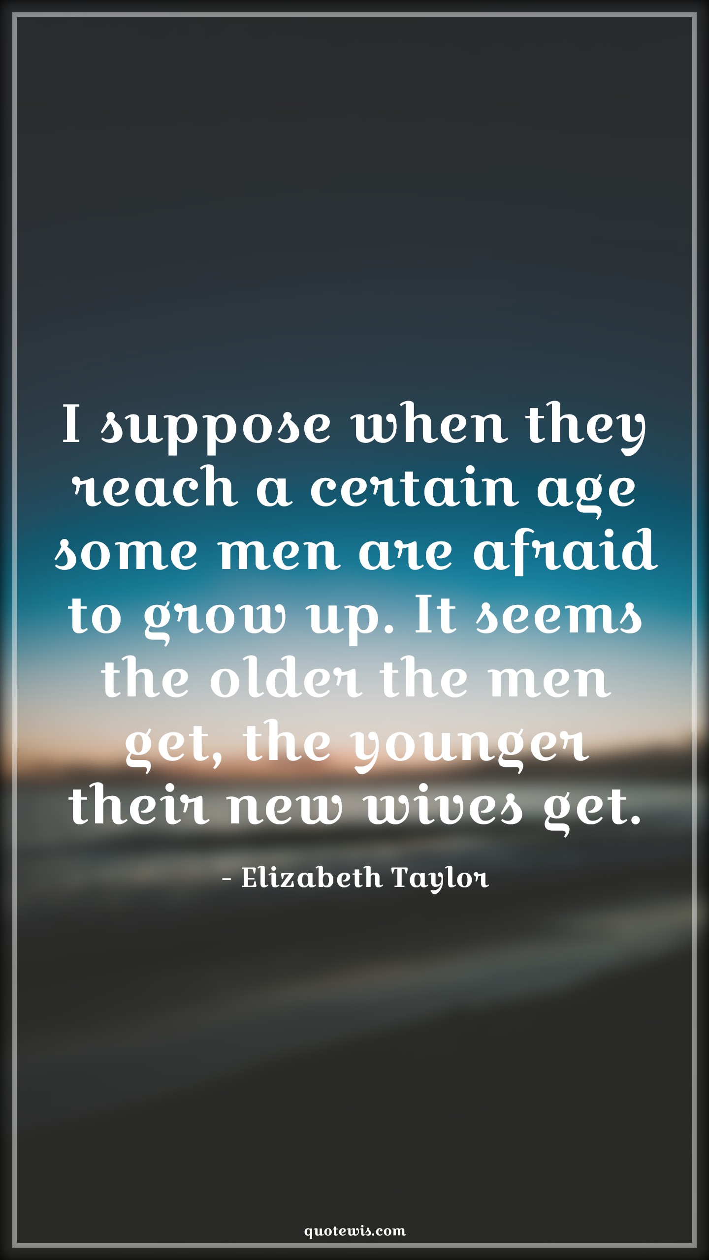 I suppose when they reach a certain age some men are afraid to grow up. It seems the older the men get, the younger their new wives get. - Elizabeth Taylor Quotes |  Age Quotes,
