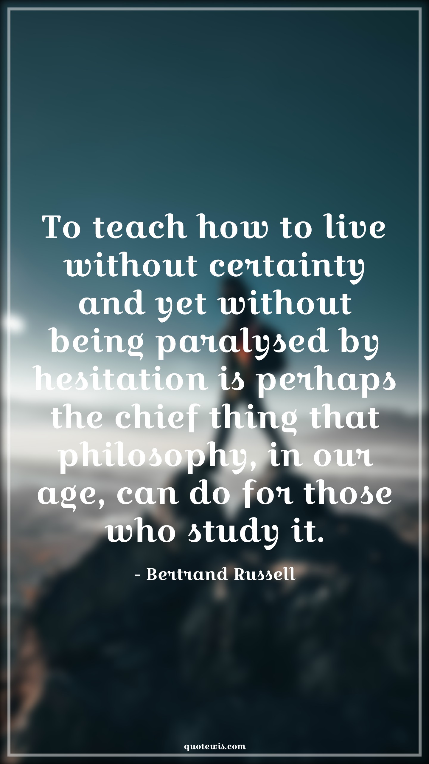 To teach how to live without certainty and yet without being paralysed by hesitation is perhaps the chief thing that philosophy, in our age, can do for those who study it. - Bertrand Russell Quotes |  Age Quotes,