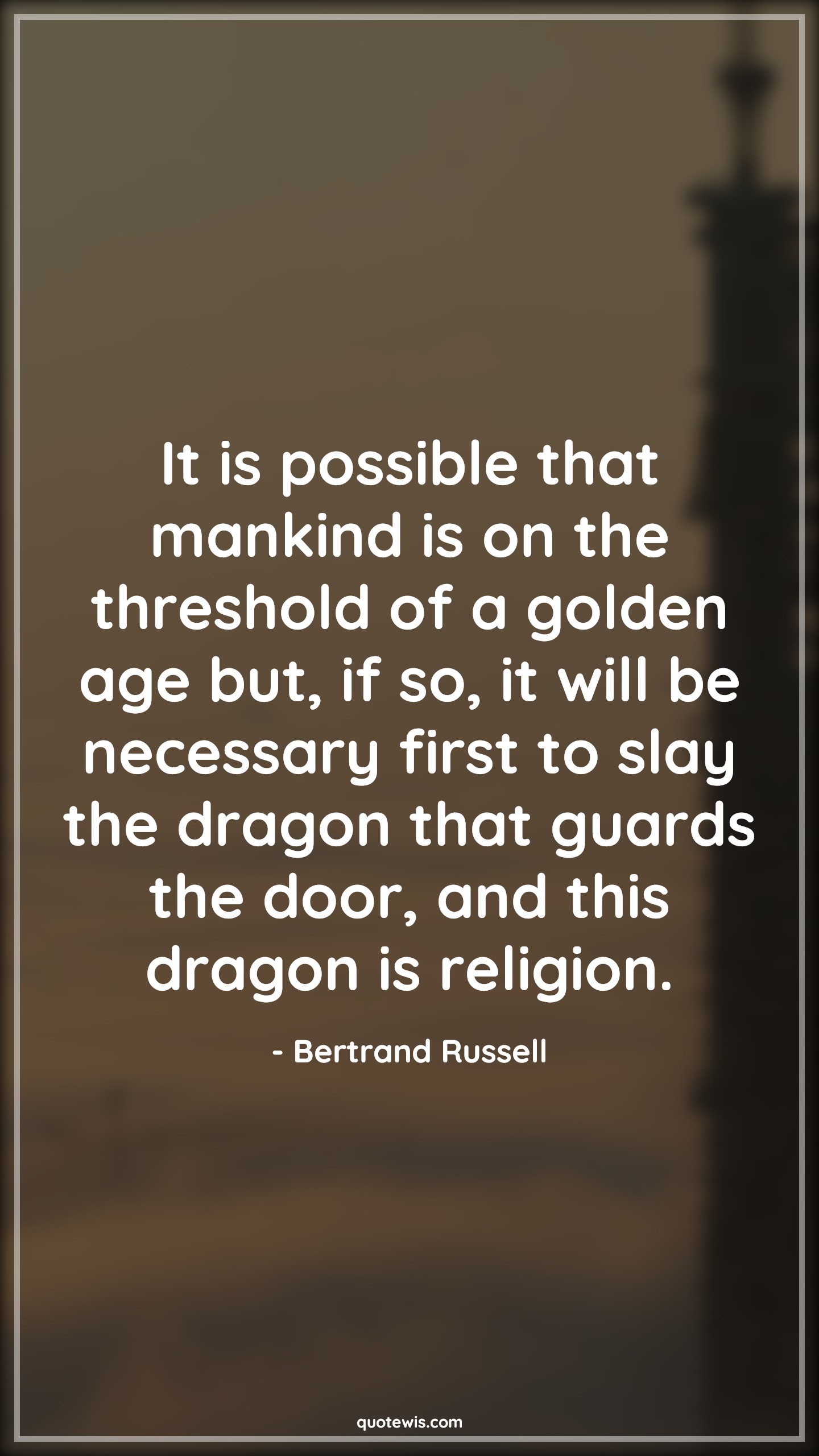 It is possible that mankind is on the threshold of a golden age but, if so, it will be necessary first to slay the dragon that guards the door, and this dragon is religion. - Bertrand Russell Quotes |  Age Quotes,