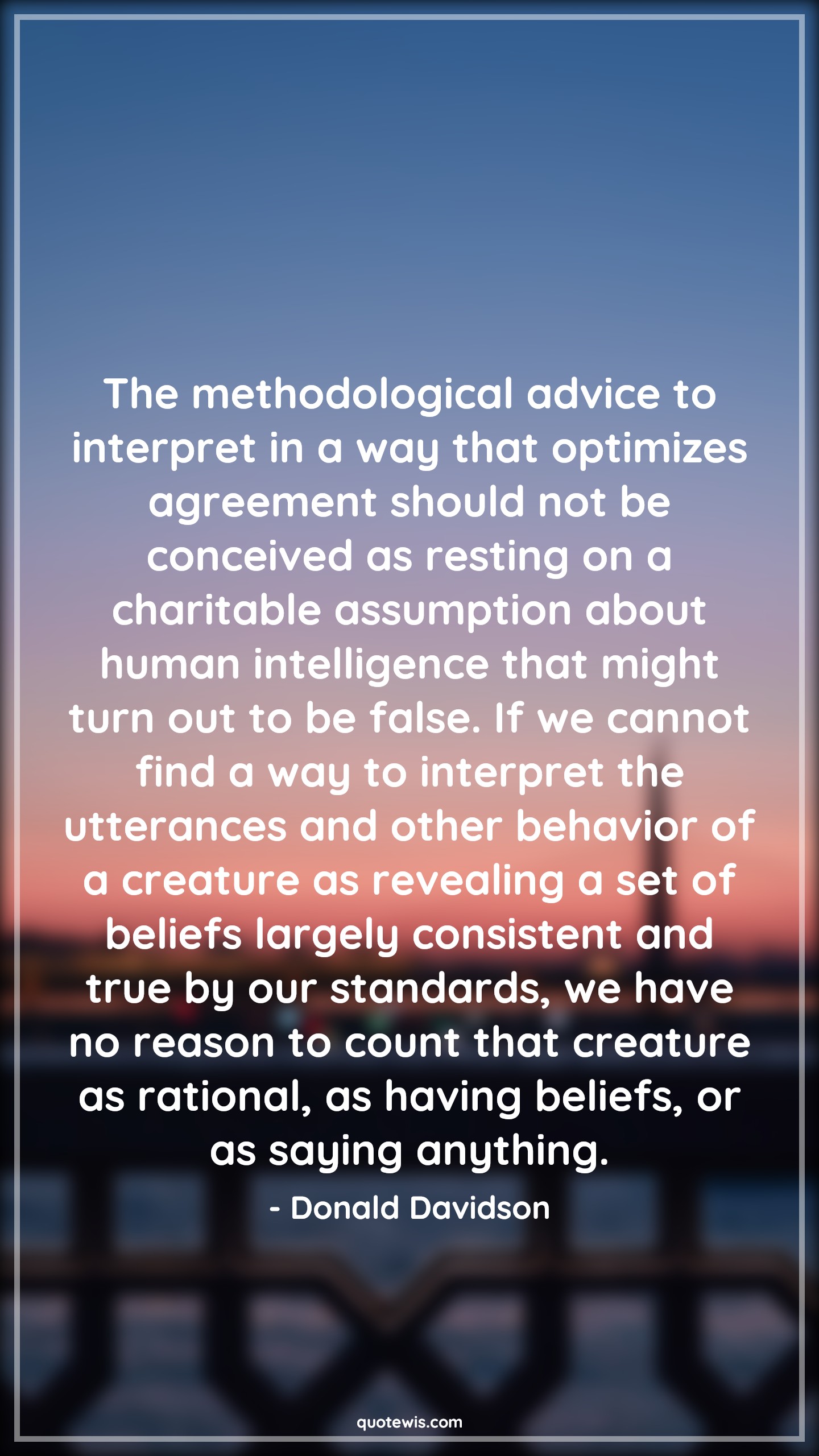 The methodological advice to interpret in a way that optimizes agreement should not be conceived as resting on a charitable assumption about human intelligence that might turn out to be false. If we cannot find a way to interpret the utterances and other behavior of a creature as revealing a set of beliefs largely consistent and true by our standards, we have no reason to count that creature as rational, as having beliefs, or as saying anything. - Donald Davidson Quotes |  Advice Quotes,