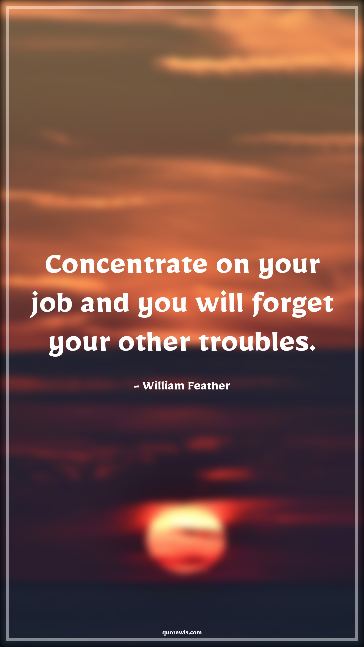 Concentrate on your job and you will forget your other troubles. - William Feather Quotes |  Advice Quotes,