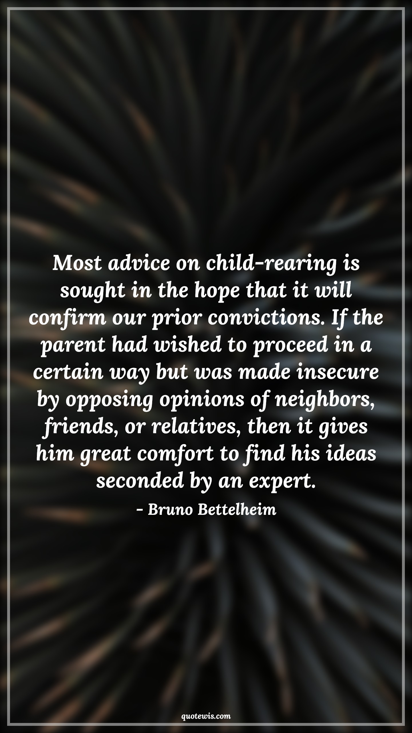 Most advice on child-rearing is sought in the hope that it will confirm our prior convictions. If the parent had wished to proceed in a certain way but was made insecure by opposing opinions of neighbors, friends, or relatives, then it gives him great comfort to find his ideas seconded by an expert. - Bruno Bettelheim Quotes |  Advice Quotes,