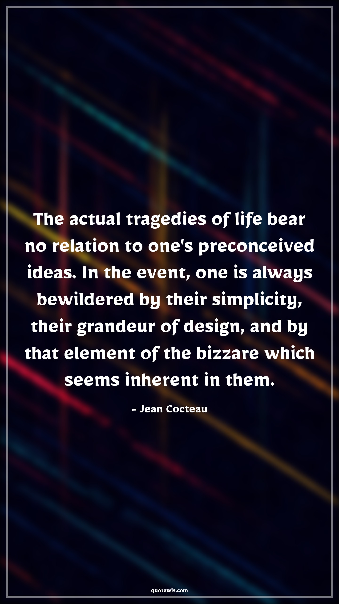 The actual tragedies of life bear no relation to one's preconceived ideas. In the event, one is always bewildered by their simplicity, their grandeur of design, and by that element of the bizzare which seems inherent in them. - Jean Cocteau Quotes |  Adversity Quotes,