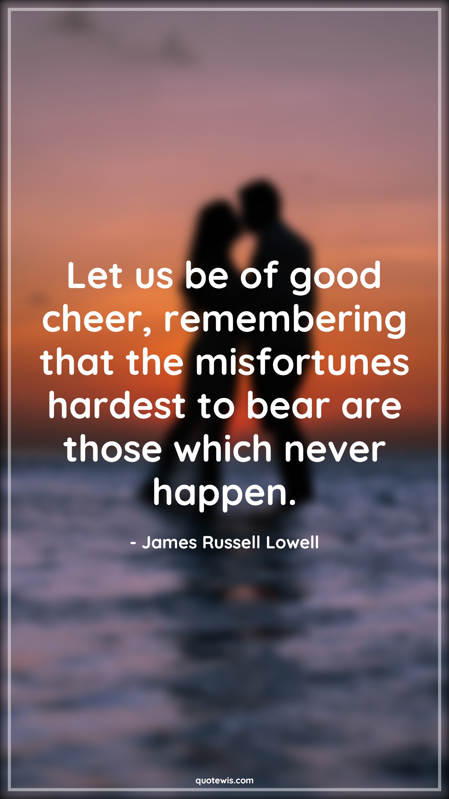 Let us be of good cheer, remembering that the misfortunes hardest to bear are those which never happen. - James Russell Lowell Quotes |  Adversity Quotes,