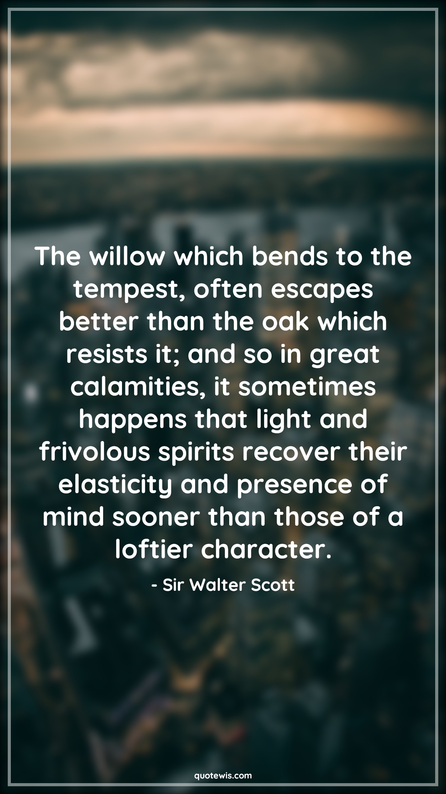 The willow which bends to the tempest, often escapes better than the oak which resists it; and so in great calamities, it sometimes happens that light and frivolous spirits recover their elasticity and presence of mind sooner than those of a loftier character. - Sir Walter Scott Quotes |  Adversity Quotes,