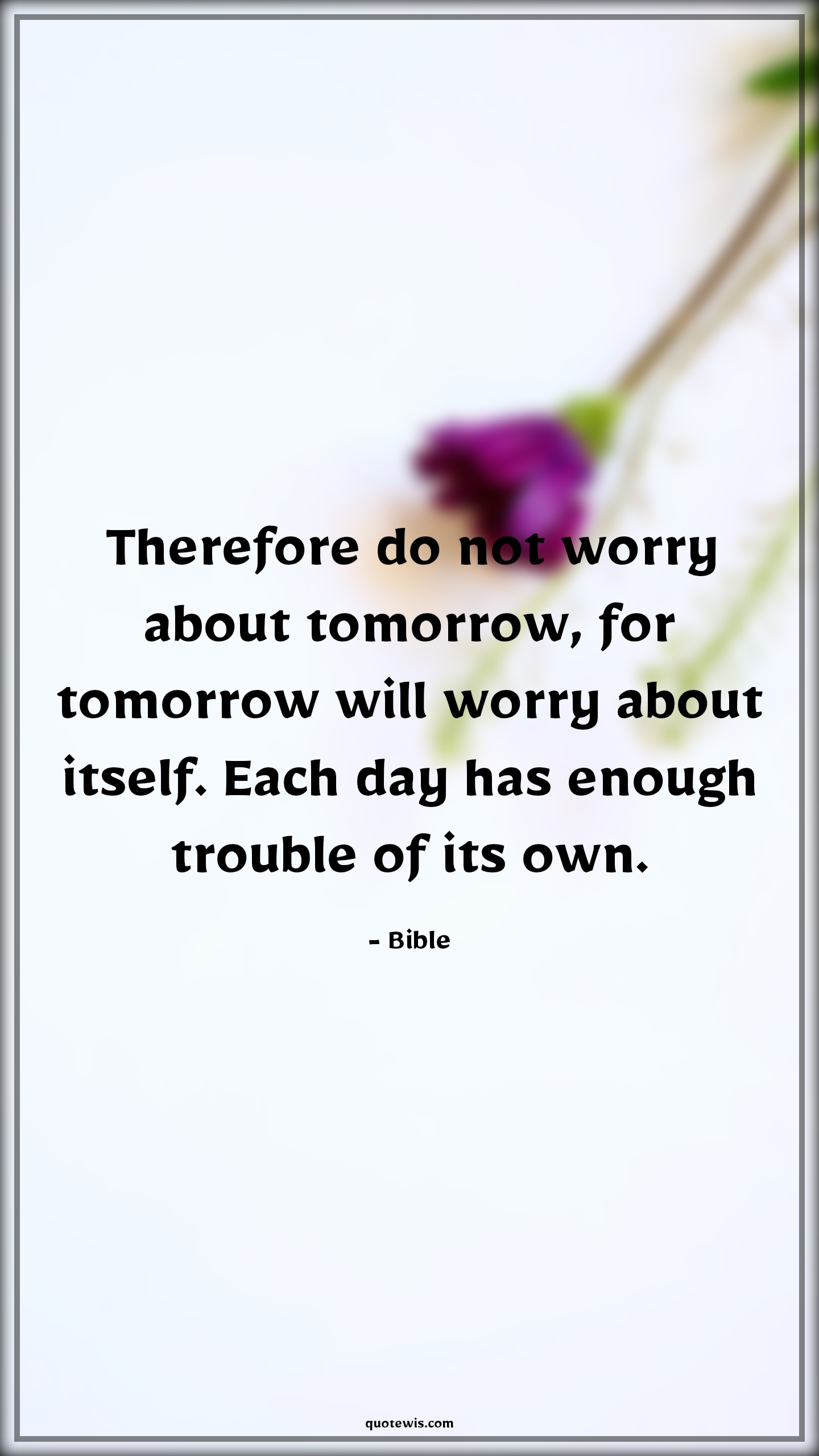 Therefore do not worry about tomorrow, for tomorrow will worry about itself. Each day has enough trouble of its own. - Bible Quotes |  Adversity Quotes,
