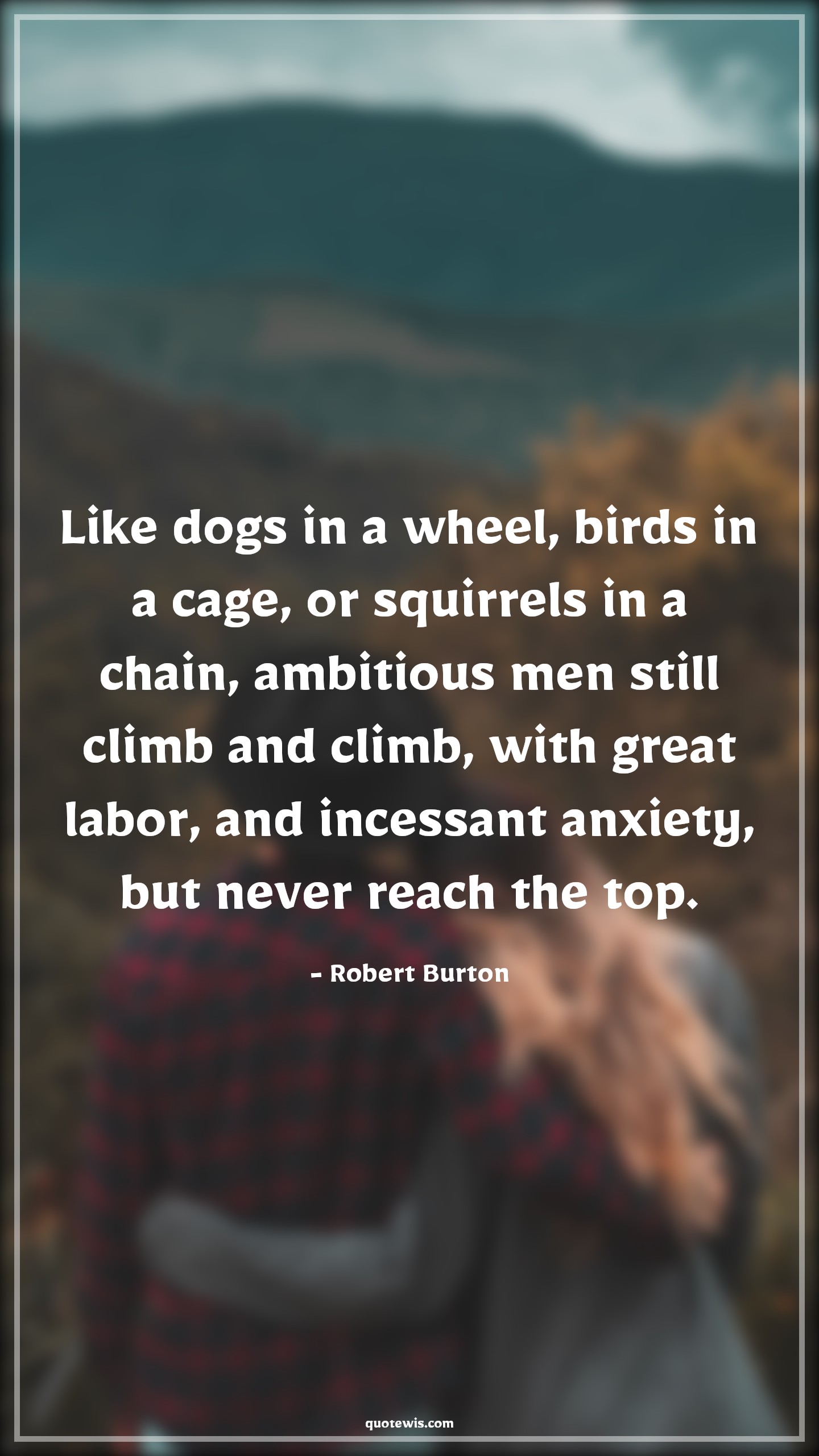 Like dogs in a wheel, birds in a cage, or squirrels in a chain, ambitious men still climb and climb, with great labor, and incessant anxiety, but never reach the top. - Robert Burton Quotes |  Ambition Quotes,