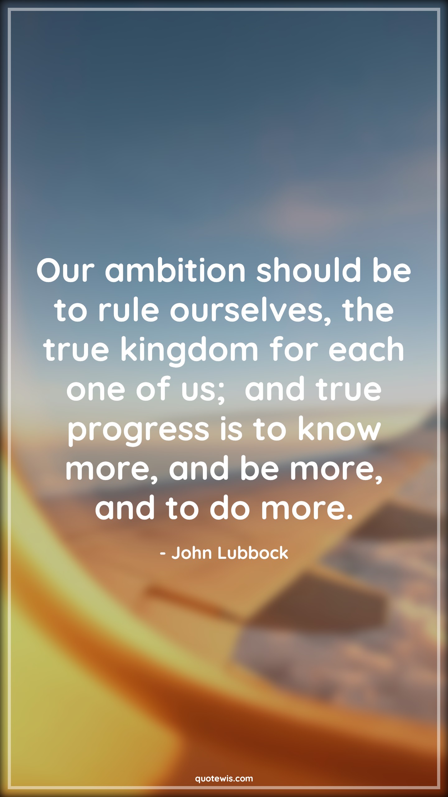 Our ambition should be to rule ourselves, the true kingdom for each one of us;  and true progress is to know more, and be more, and to do more. - John Lubbock Quotes |  Ambition Quotes,
