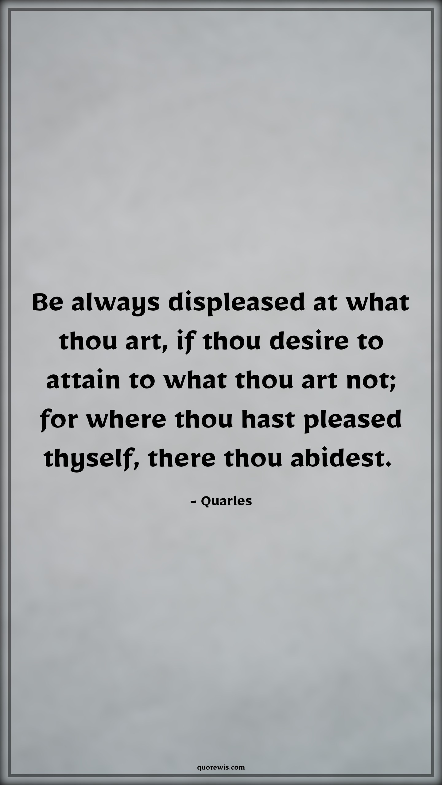 Be always displeased at what thou art, if thou desire to attain to what thou art not; for where thou hast pleased thyself, there thou abidest.  - Quarles Quotes |  Ambition Quotes,