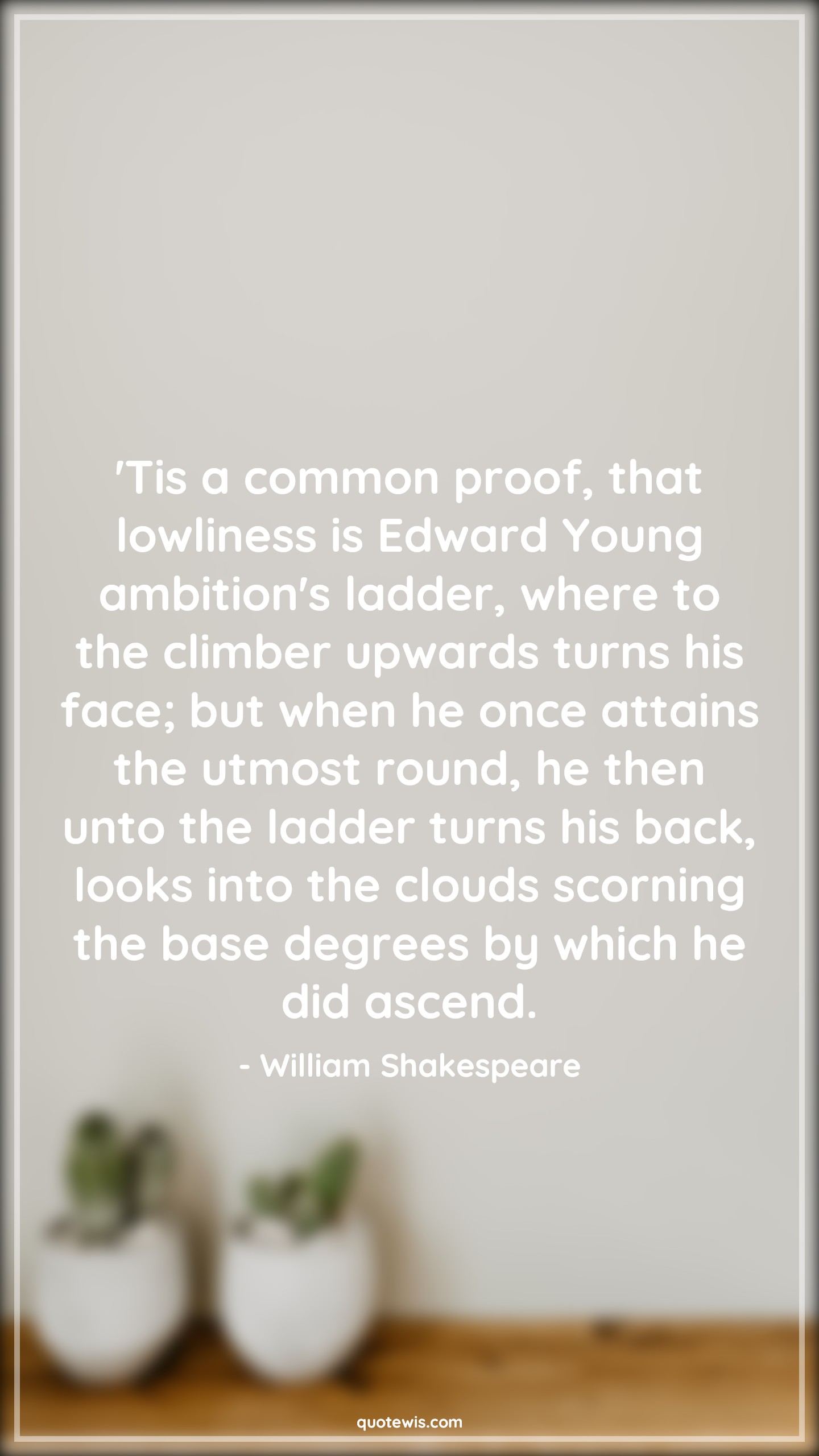 'Tis a common proof, that lowliness is Edward Young ambition's ladder, where to the climber upwards turns his face; but when he once attains the utmost round, he then unto the ladder turns his back, looks into the clouds scorning the base degrees by which he did ascend. - William Shakespeare Quotes |  Ambition Quotes,
