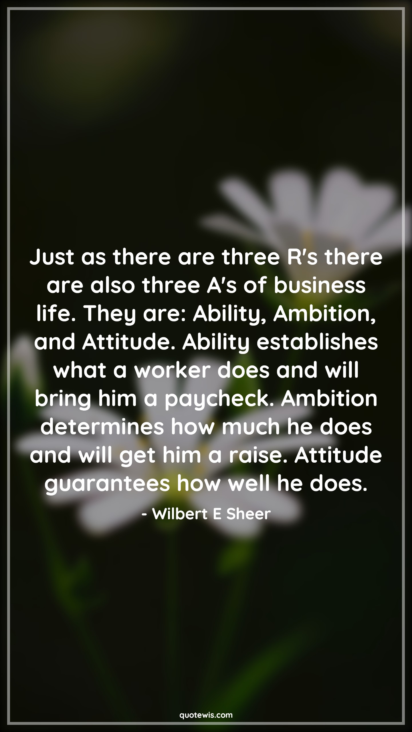 Just as there are three R's there are also three A's of business life. They are: Ability, Ambition, and Attitude. Ability establishes what a worker does and will bring him a paycheck. Ambition determines how much he does and will get him a raise. Attitude guarantees how well he does. - Wilbert E Sheer Quotes |  Ambition Quotes,