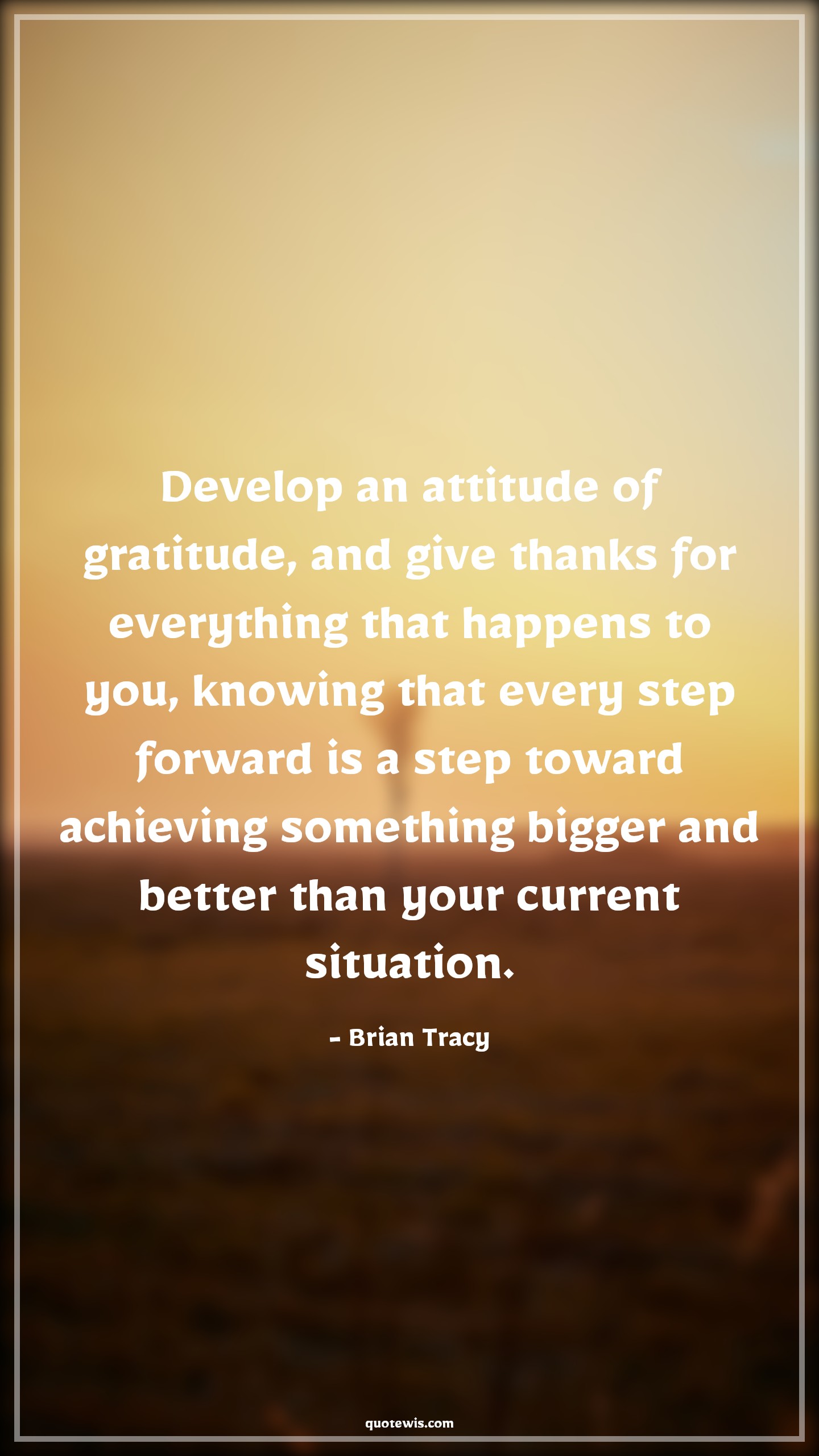 Develop an attitude of gratitude, and give thanks for everything that happens to you, knowing that every step forward is a step toward achieving something bigger and better than your current situation. - Brian Tracy Quotes |  Attitude Quotes,