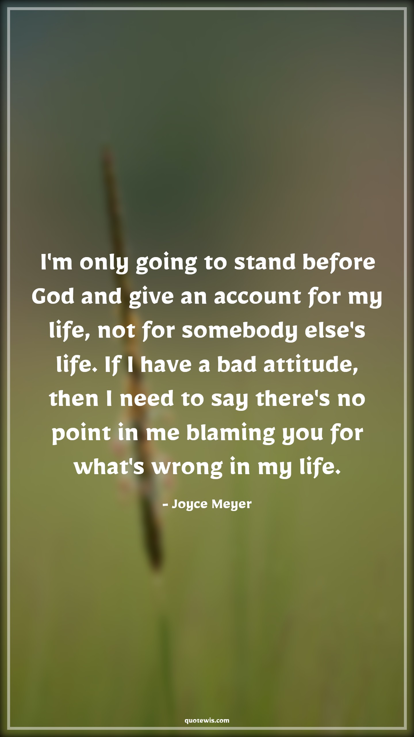 I'm only going to stand before God and give an account for my life, not for somebody else's life. If I have a bad attitude, then I need to say there's no point in me blaming you for what's wrong in my life. - Joyce Meyer Quotes |  Attitude Quotes,