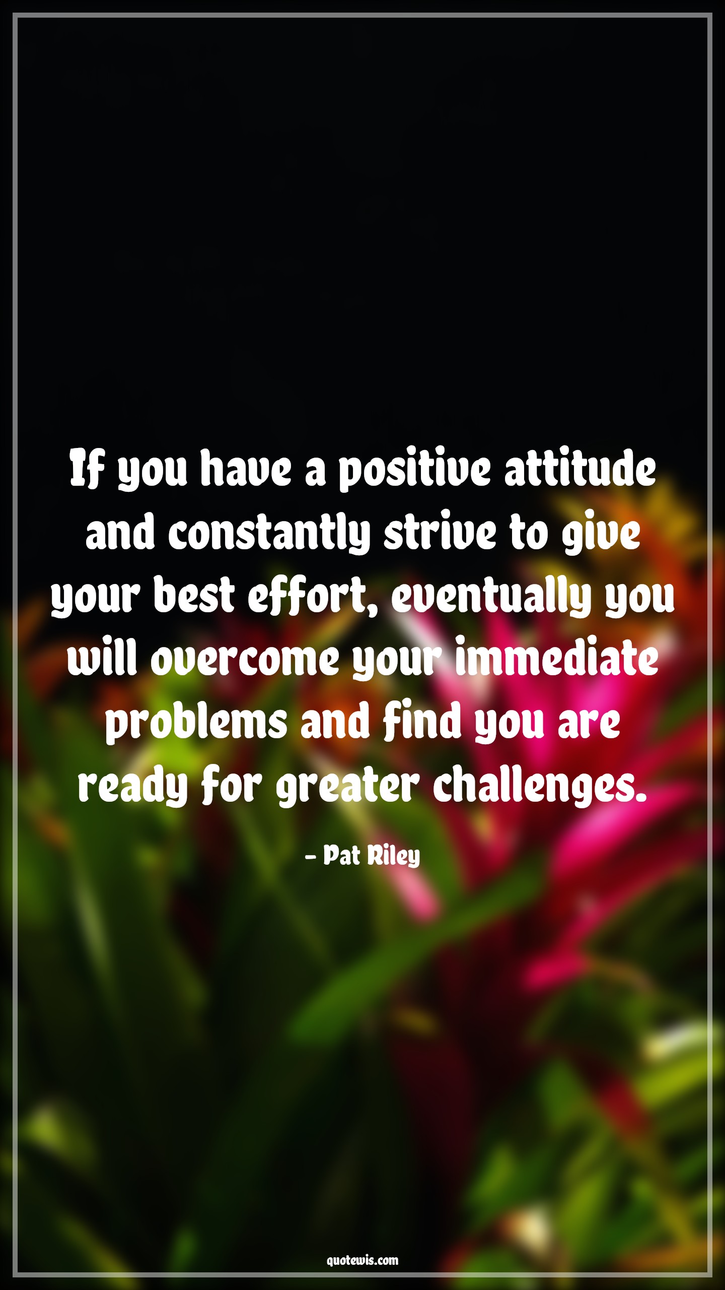 If you have a positive attitude and constantly strive to give your best effort, eventually you will overcome your immediate problems and find you are ready for greater challenges. - Pat Riley Quotes |  Attitude Quotes,