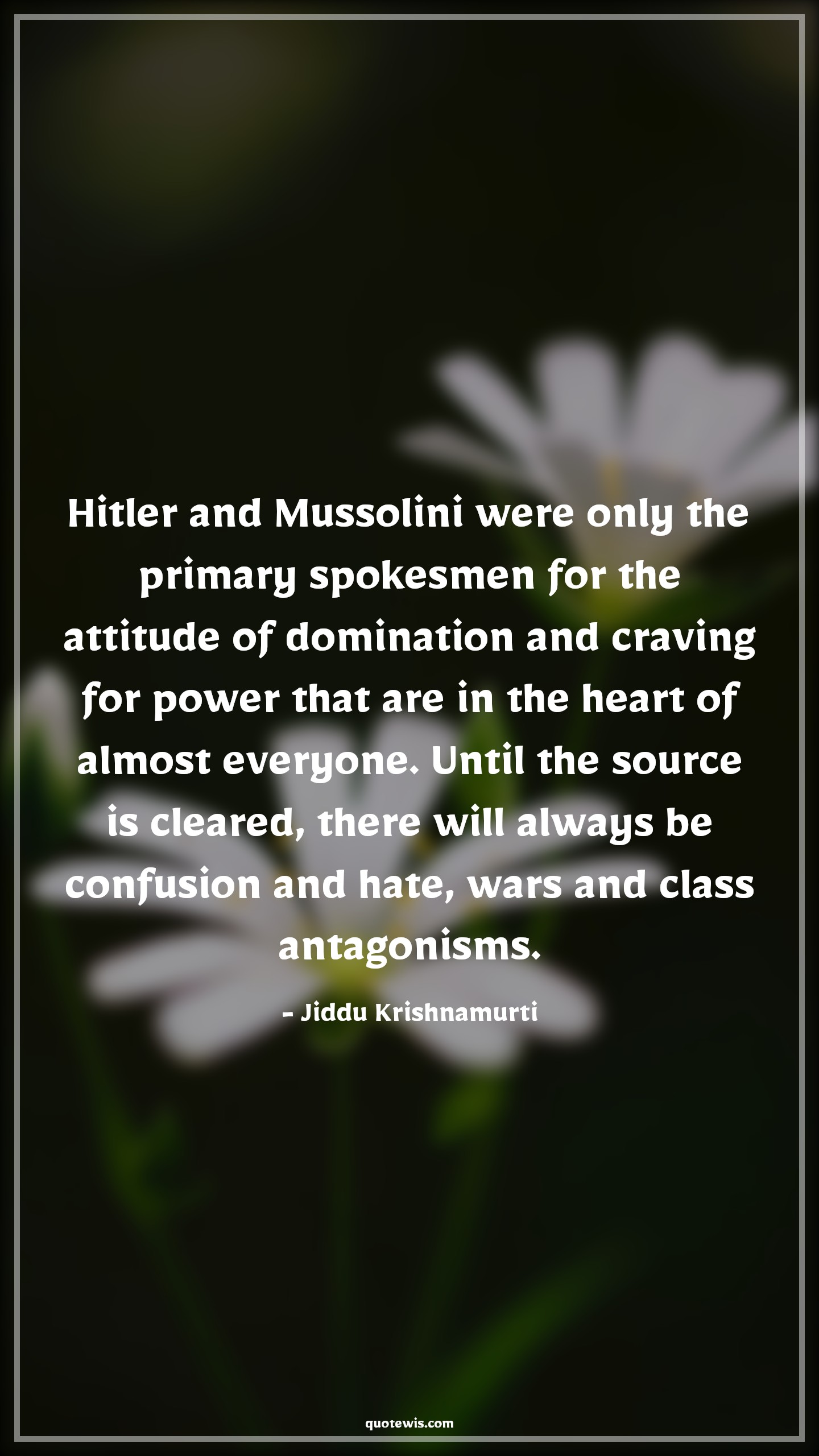 Hitler and Mussolini were only the primary spokesmen for the attitude of domination and craving for power that are in the heart of almost everyone. Until the source is cleared, there will always be confusion and hate, wars and class antagonisms. - Jiddu Krishnamurti Quotes |  Attitude Quotes,