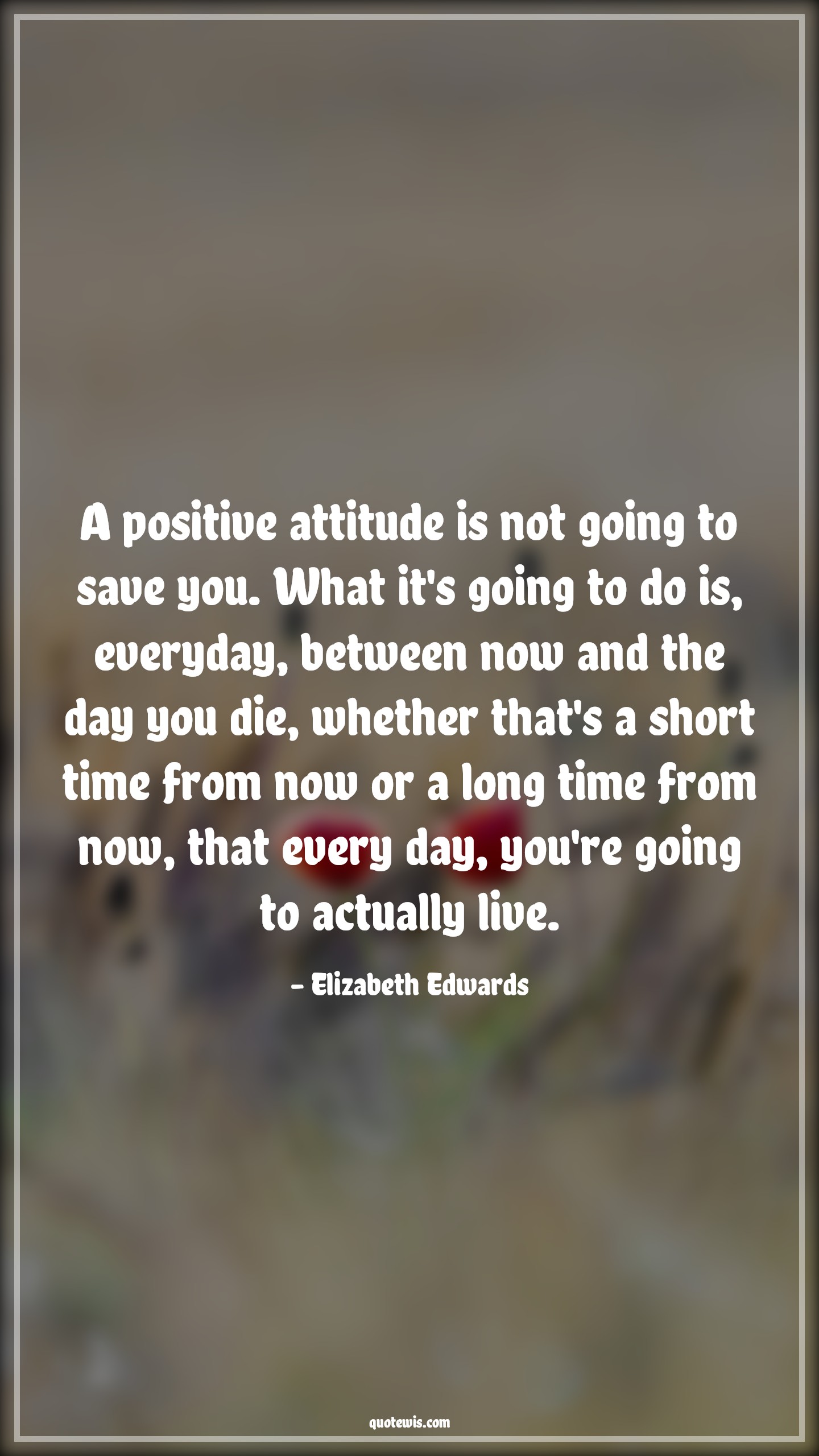A positive attitude is not going to save you. What it's going to do is, everyday, between now and the day you die, whether that's a short time from now or a long time from now, that every day, you're going to actually live. - Elizabeth Edwards Quotes |  Attitude Quotes,