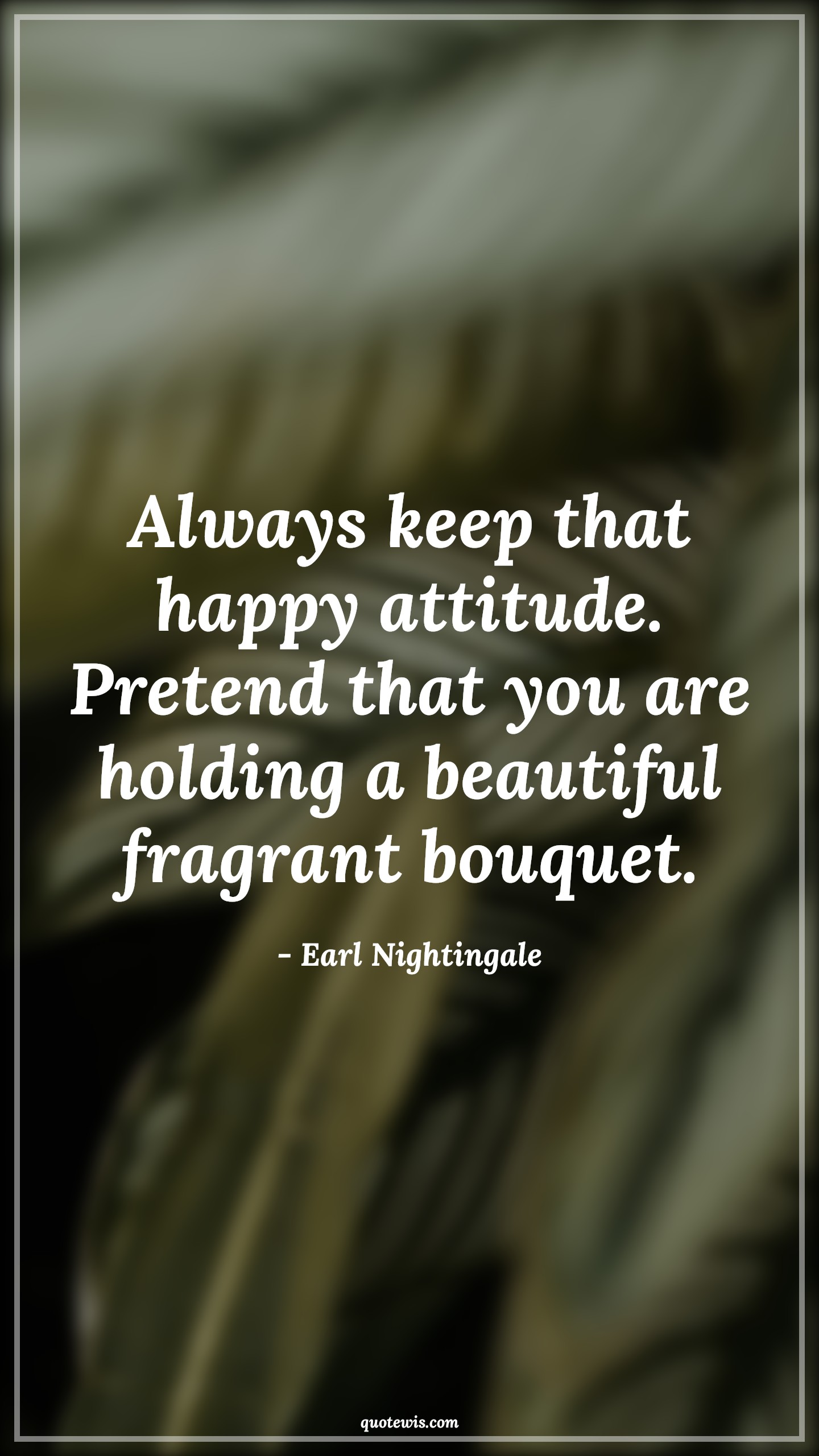 Always keep that happy attitude. Pretend that you are holding a beautiful fragrant bouquet. - Earl Nightingale Quotes |  Attitude Quotes,