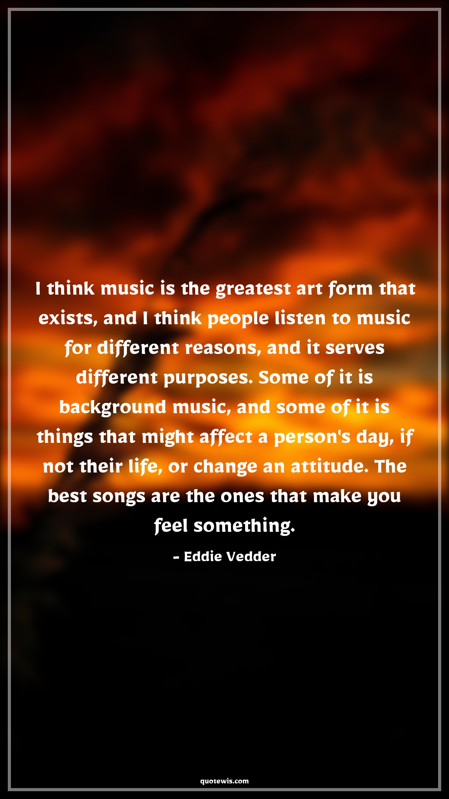 I think music is the greatest art form that exists, and I think people listen to music for different reasons, and it serves different purposes. Some of it is background music, and some of it is things that might affect a person's day, if not their life, or change an attitude. The best songs are the ones that make you feel something. - Eddie Vedder Quotes |  Attitude Quotes,