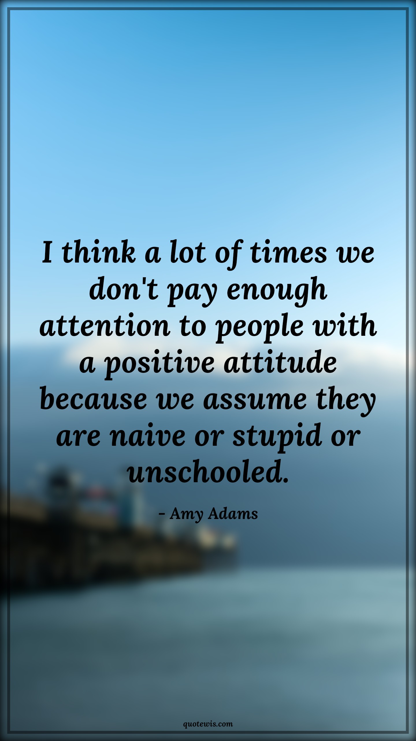 I think a lot of times we don't pay enough attention to people with a positive attitude because we assume they are naive or stupid or unschooled. - Amy Adams Quotes |  Attitude Quotes,