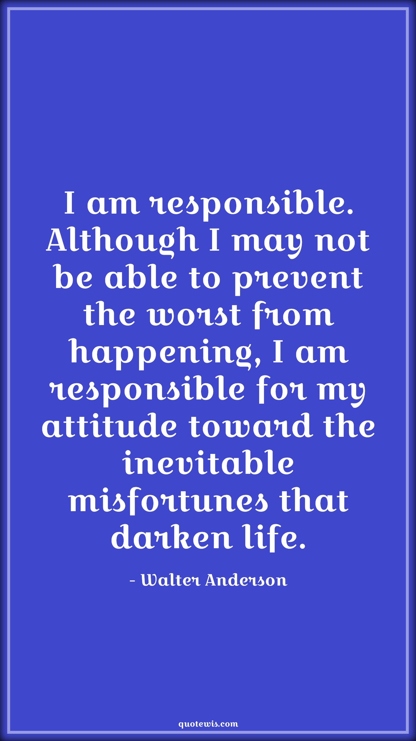I am responsible. Although I may not be able to prevent the worst from happening, I am responsible for my attitude toward the inevitable misfortunes that darken life. - Walter Anderson Quotes |  Attitude Quotes,