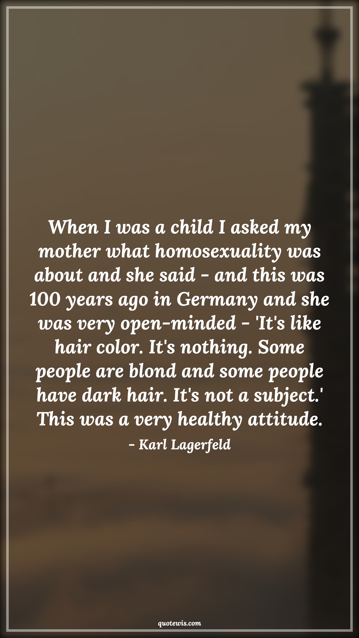 When I was a child I asked my mother what homosexuality was about and she said - and this was 100 years ago in Germany and she was very open-minded - 'It's like hair color. It's nothing. Some people are blond and some people have dark hair. It's not a subject.' This was a very healthy attitude. - Karl Lagerfeld Quotes |  Attitude Quotes,