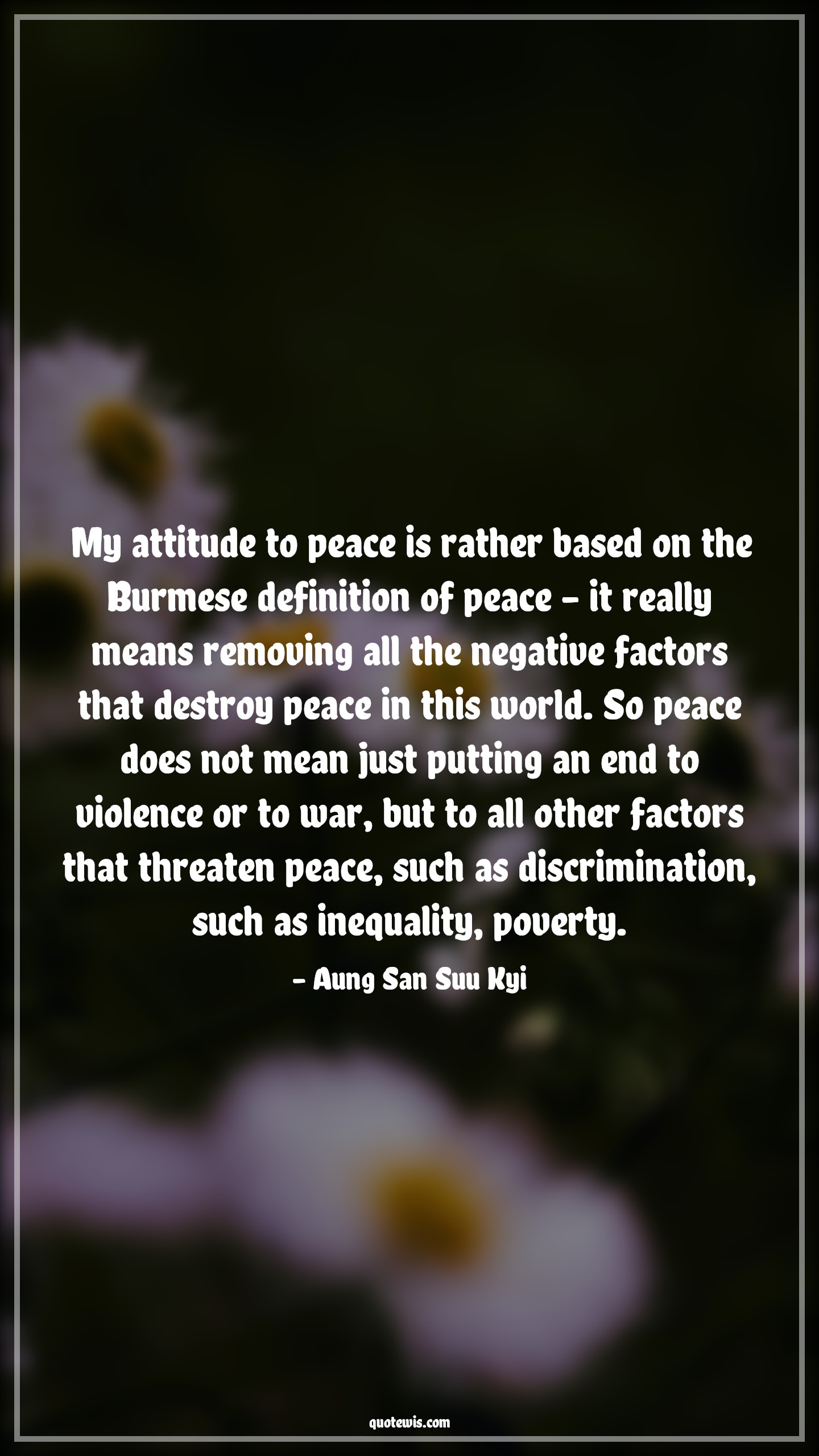 My attitude to peace is rather based on the Burmese definition of peace - it really means removing all the negative factors that destroy peace in this world. So peace does not mean just putting an end to violence or to war, but to all other factors that threaten peace, such as discrimination, such as inequality, poverty. - Aung San Suu Kyi Quotes |  Attitude Quotes,