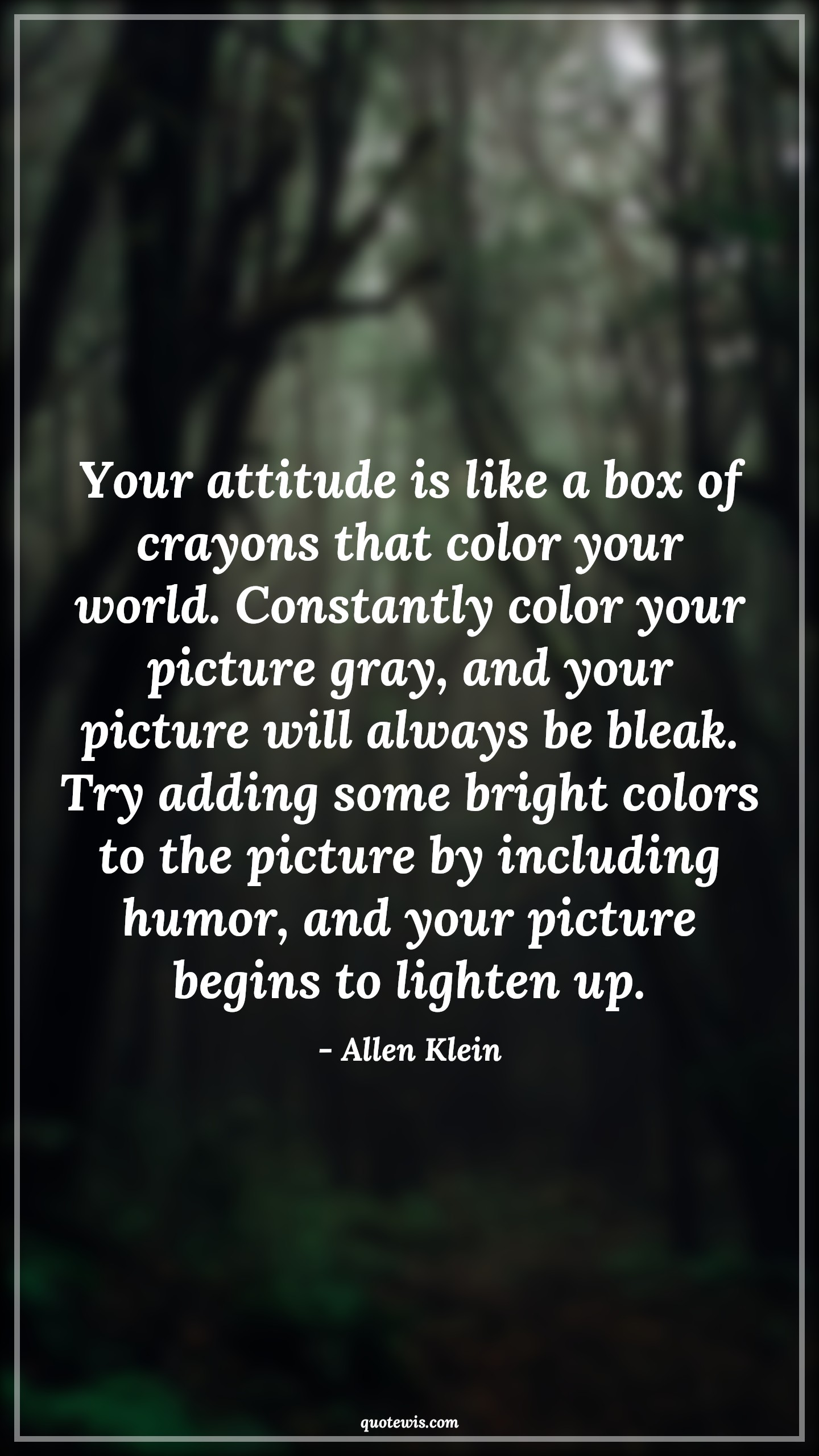 Your attitude is like a box of crayons that color your world. Constantly color your picture gray, and your picture will always be bleak. Try adding some bright colors to the picture by including humor, and your picture begins to lighten up. - Allen Klein Quotes |  Attitude Quotes,