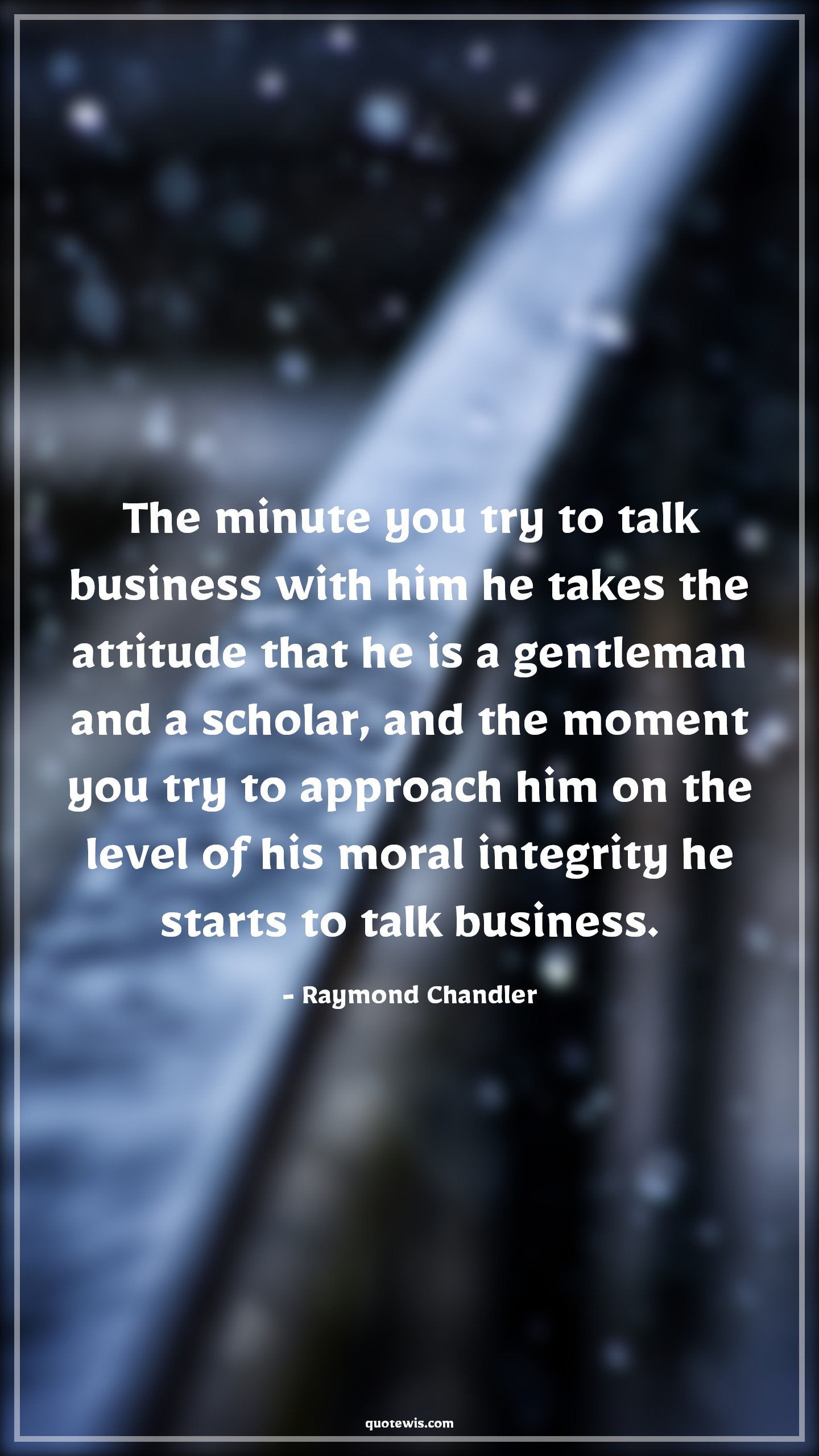 The minute you try to talk business with him he takes the attitude that he is a gentleman and a scholar, and the moment you try to approach him on the level of his moral integrity he starts to talk business. - Raymond Chandler Quotes |  Attitude Quotes,