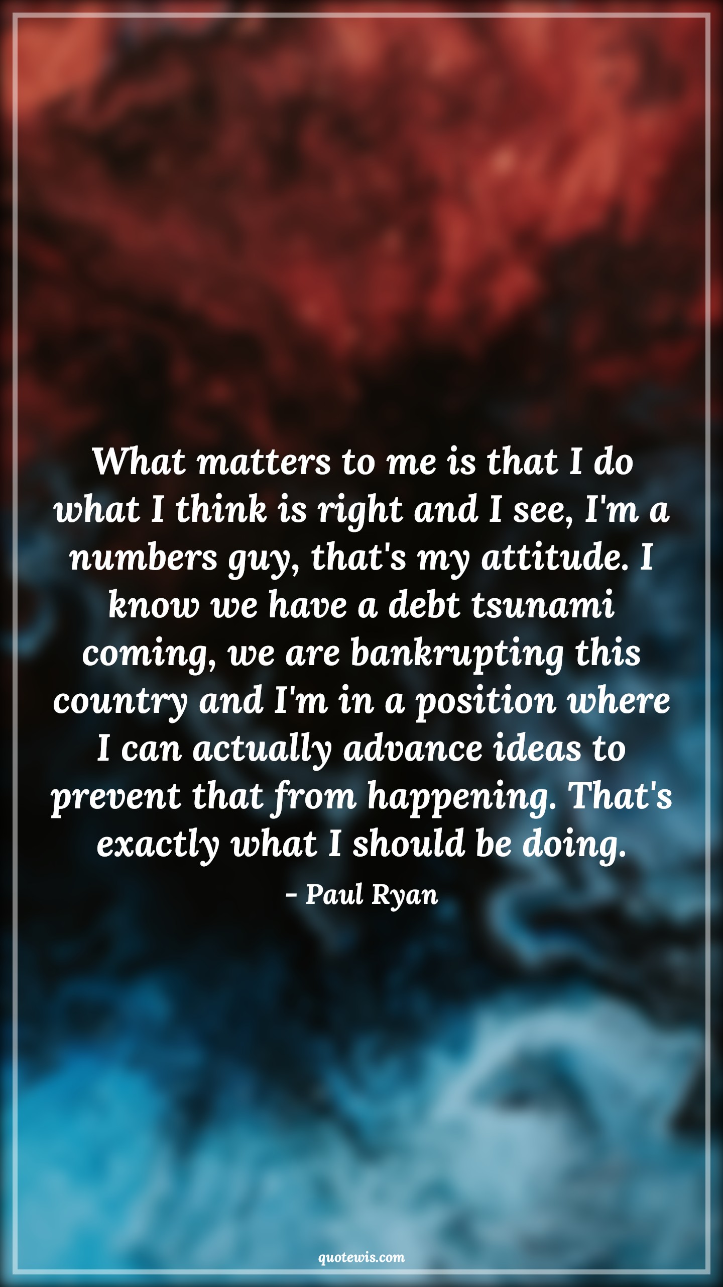 What matters to me is that I do what I think is right and I see, I'm a numbers guy, that's my attitude. I know we have a debt tsunami coming, we are bankrupting this country and I'm in a position where I can actually advance ideas to prevent that from happening. That's exactly what I should be doing. - Paul Ryan Quotes |  Attitude Quotes,