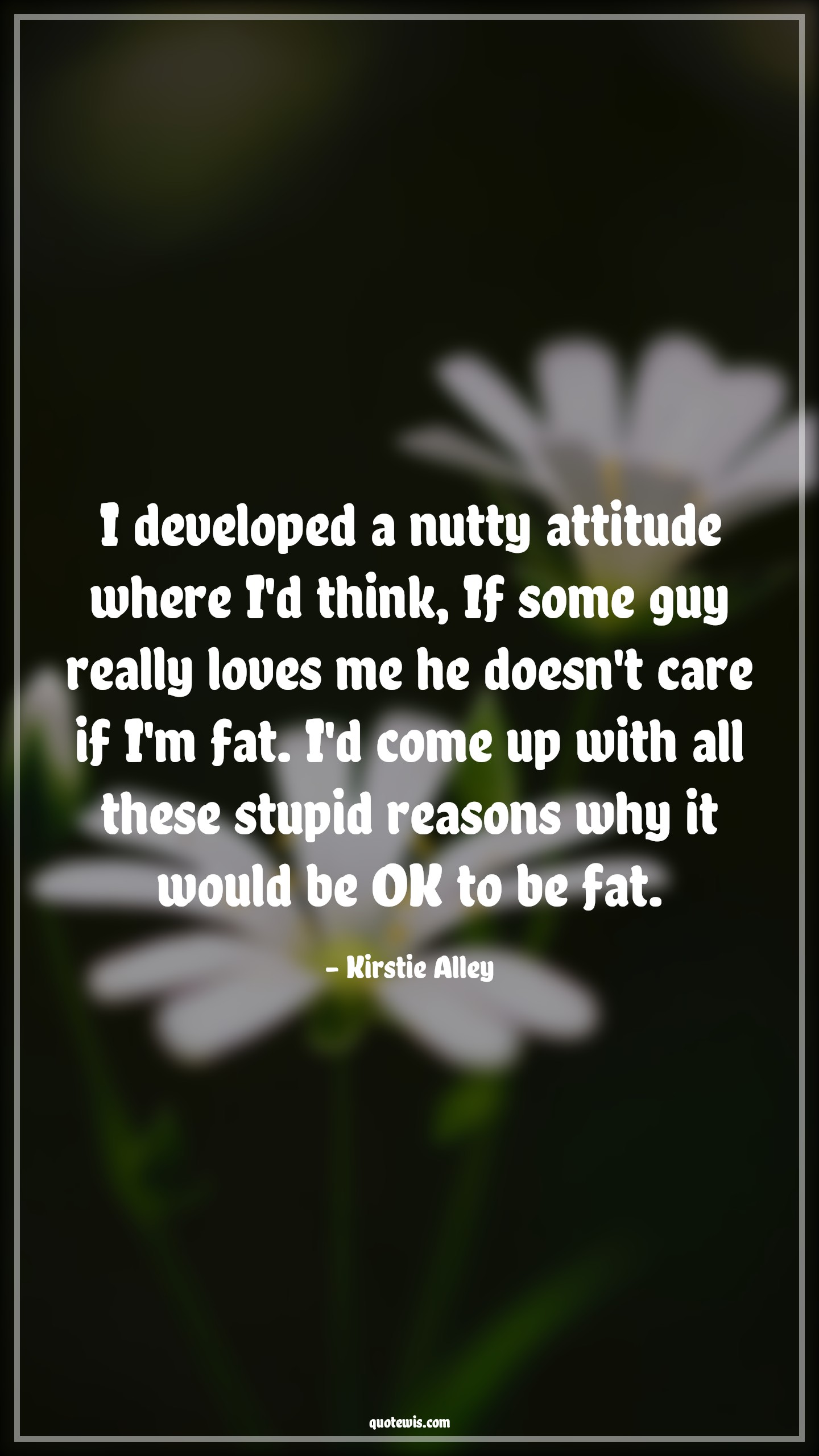 I developed a nutty attitude where I'd think, If some guy really loves me he doesn't care if I'm fat. I'd come up with all these stupid reasons why it would be OK to be fat. - Kirstie Alley Quotes |  Attitude Quotes,