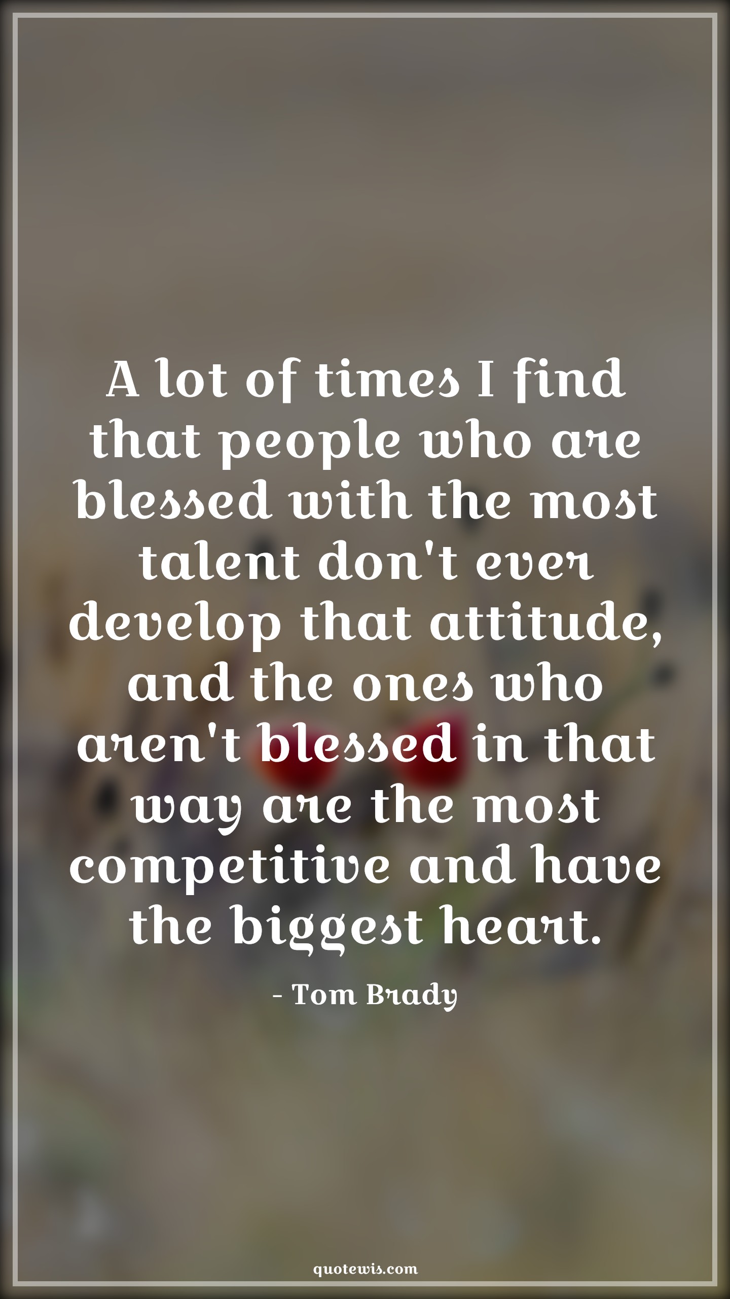 A lot of times I find that people who are blessed with the most talent don't ever develop that attitude, and the ones who aren't blessed in that way are the most competitive and have the biggest heart. - Tom Brady Quotes |  Attitude Quotes,