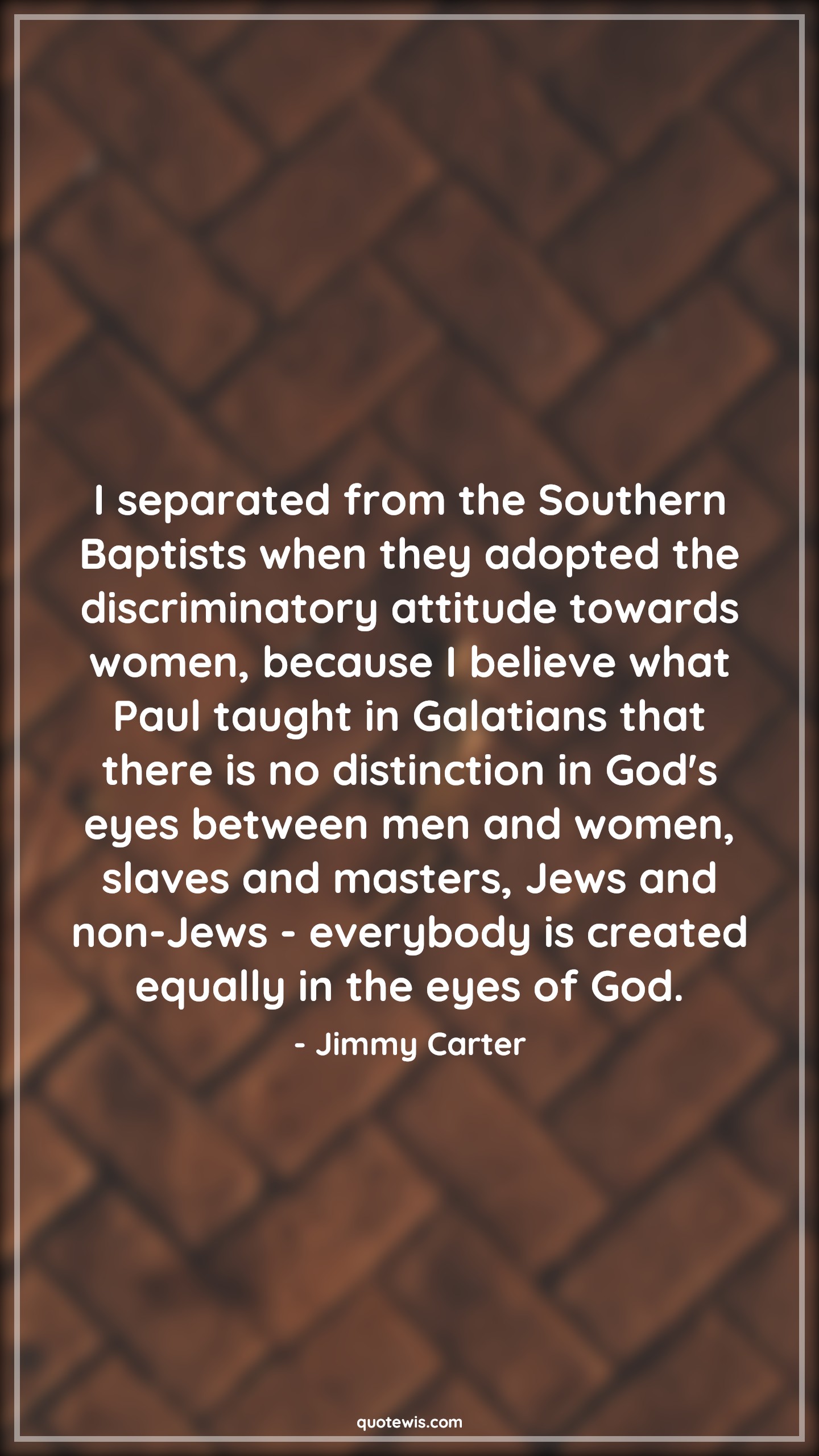 I separated from the Southern Baptists when they adopted the discriminatory attitude towards women, because I believe what Paul taught in Galatians that there is no distinction in God's eyes between men and women, slaves and masters, Jews and non-Jews - everybody is created equally in the eyes of God. - Jimmy Carter Quotes |  Attitude Quotes,