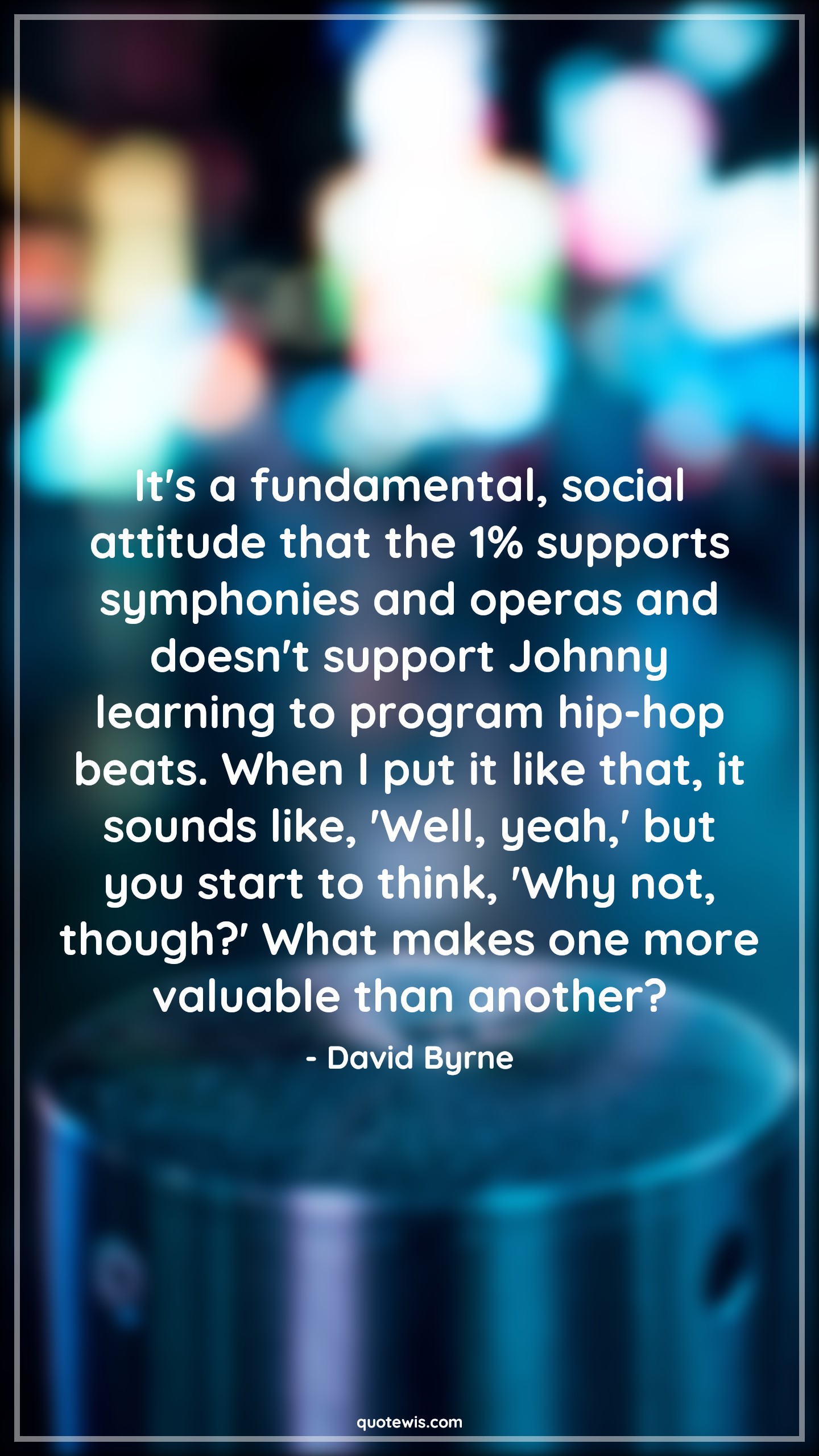 It's a fundamental, social attitude that the 1% supports symphonies and operas and doesn't support Johnny learning to program hip-hop beats. When I put it like that, it sounds like, 'Well, yeah,' but you start to think, 'Why not, though?' What makes one more valuable than another? - David Byrne Quotes |  Attitude Quotes,