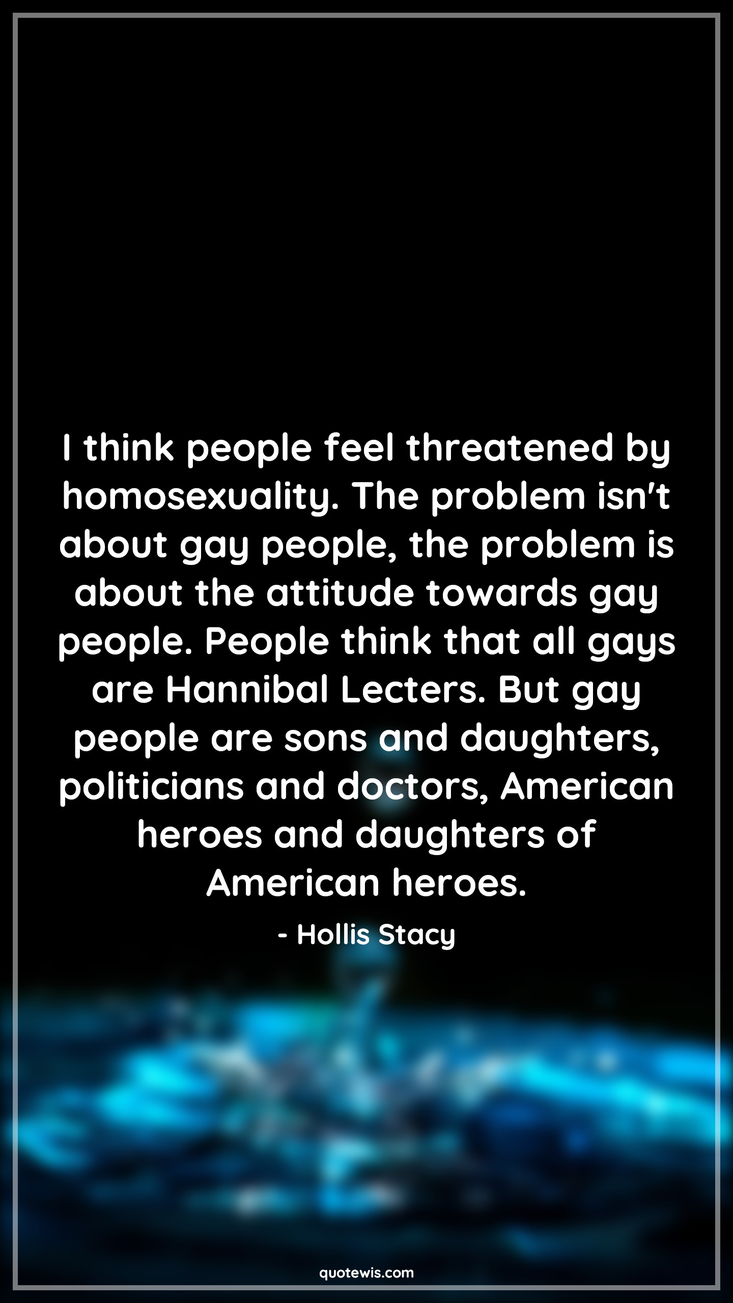 I think people feel threatened by homosexuality. The problem isn't about gay people, the problem is about the attitude towards gay people. People think that all gays are Hannibal Lecters. But gay people are sons and daughters, politicians and doctors, American heroes and daughters of American heroes. - Hollis Stacy Quotes |  Attitude Quotes,