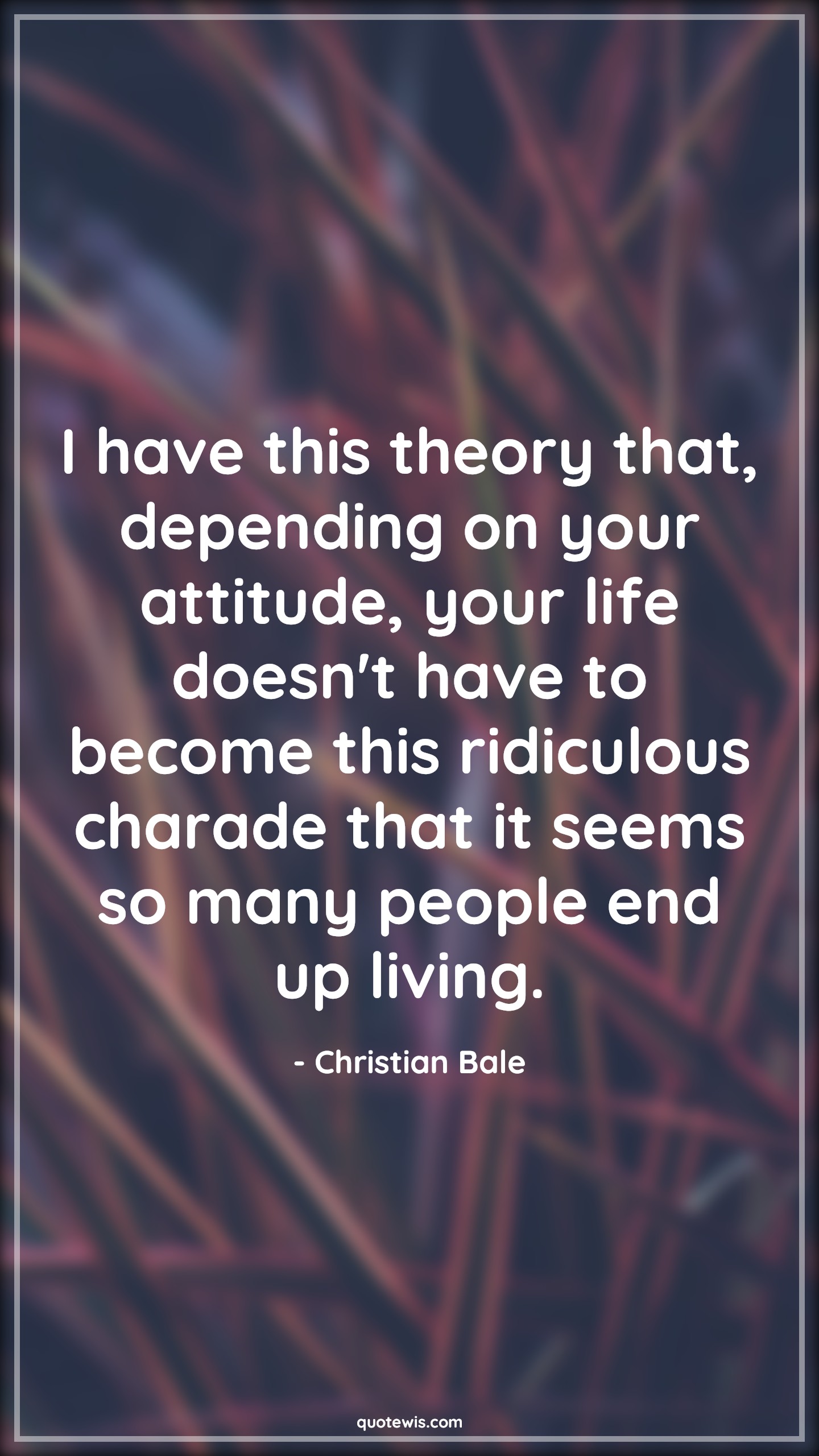 I have this theory that, depending on your attitude, your life doesn't have to become this ridiculous charade that it seems so many people end up living. - Christian Bale Quotes |  Attitude Quotes,