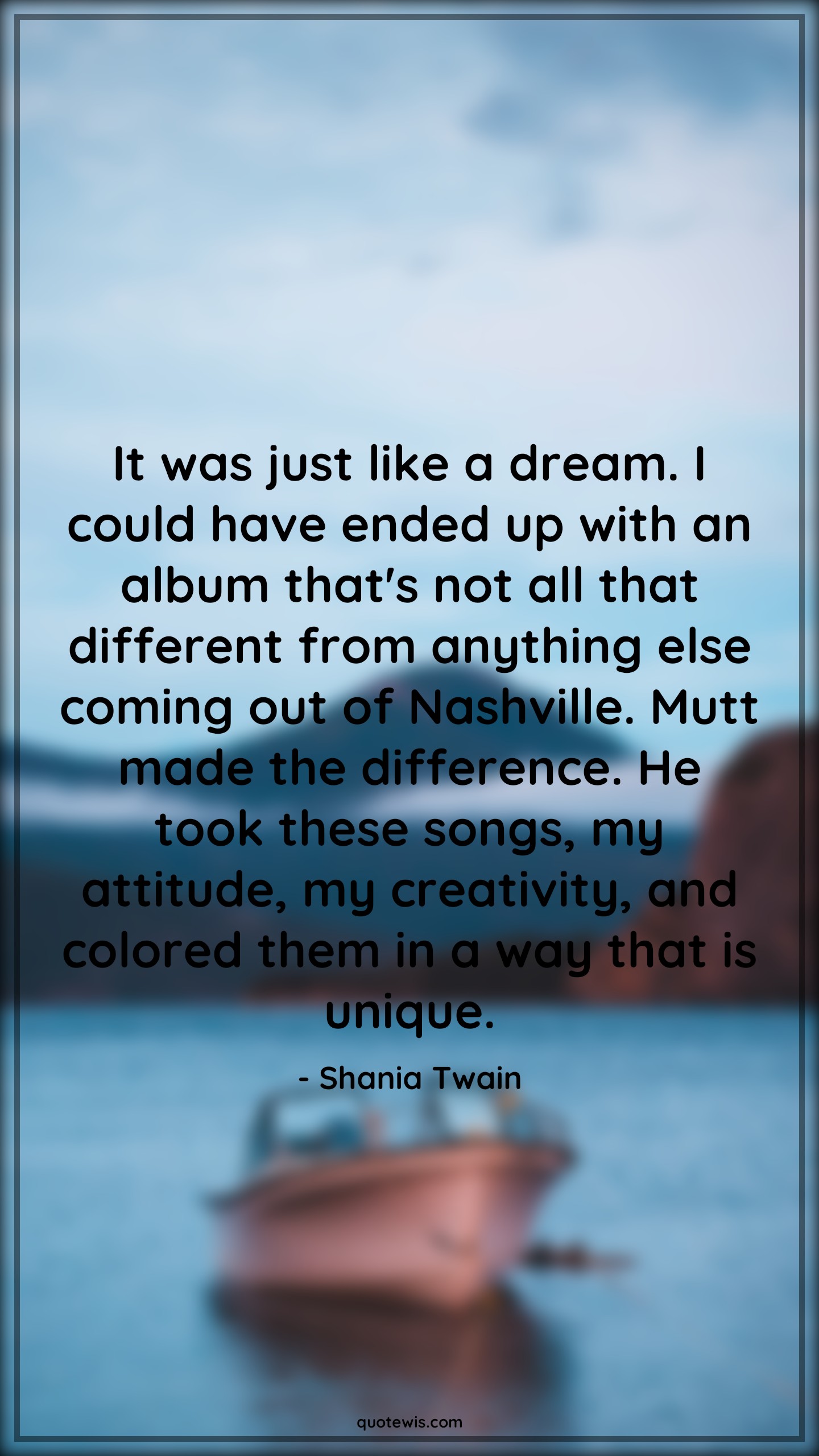 It was just like a dream. I could have ended up with an album that's not all that different from anything else coming out of Nashville. Mutt made the difference. He took these songs, my attitude, my creativity, and colored them in a way that is unique. - Shania Twain Quotes |  Attitude Quotes,