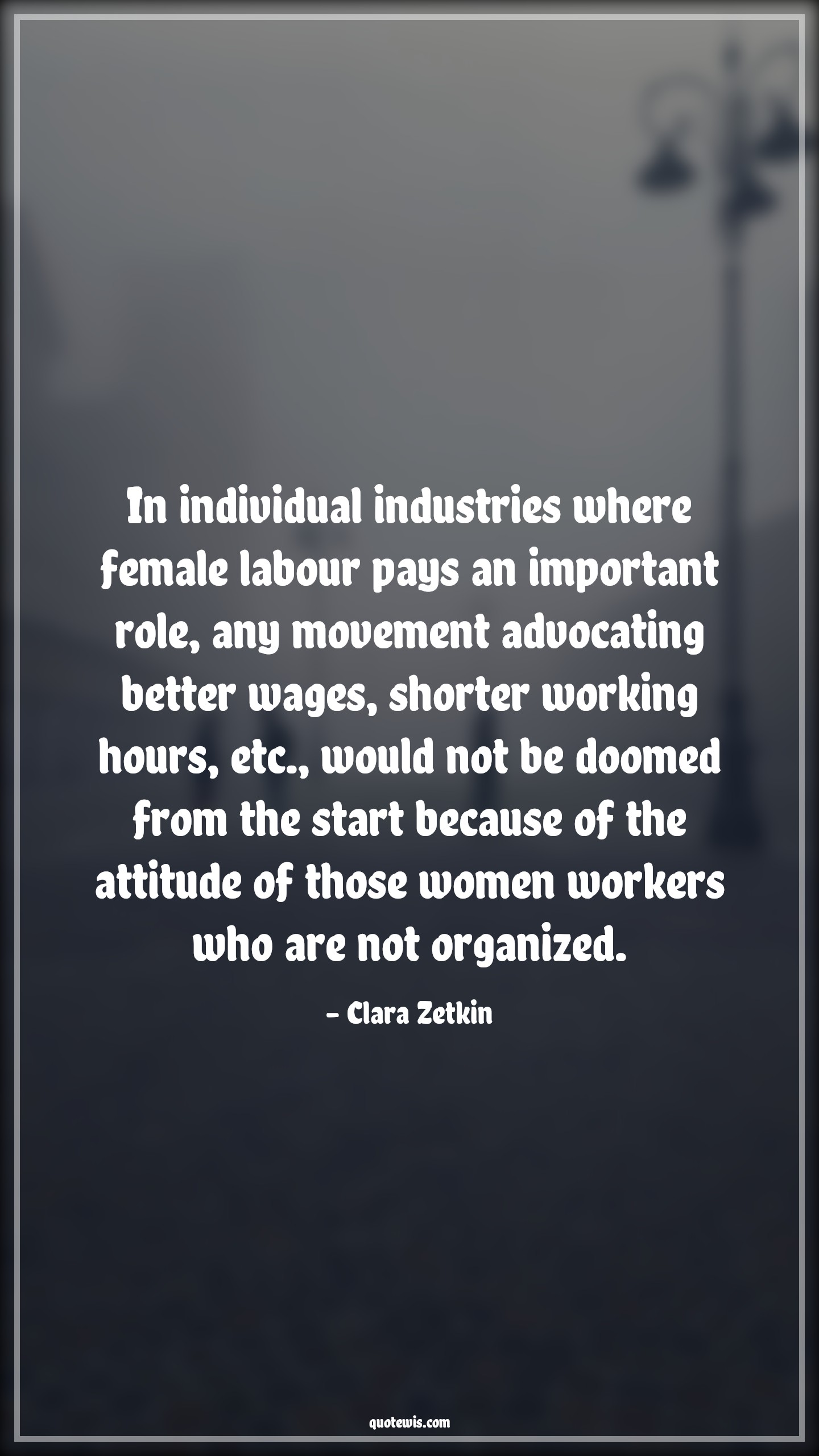 In individual industries where female labour pays an important role, any movement advocating better wages, shorter working hours, etc., would not be doomed from the start because of the attitude of those women workers who are not organized. - Clara Zetkin Quotes |  Attitude Quotes,