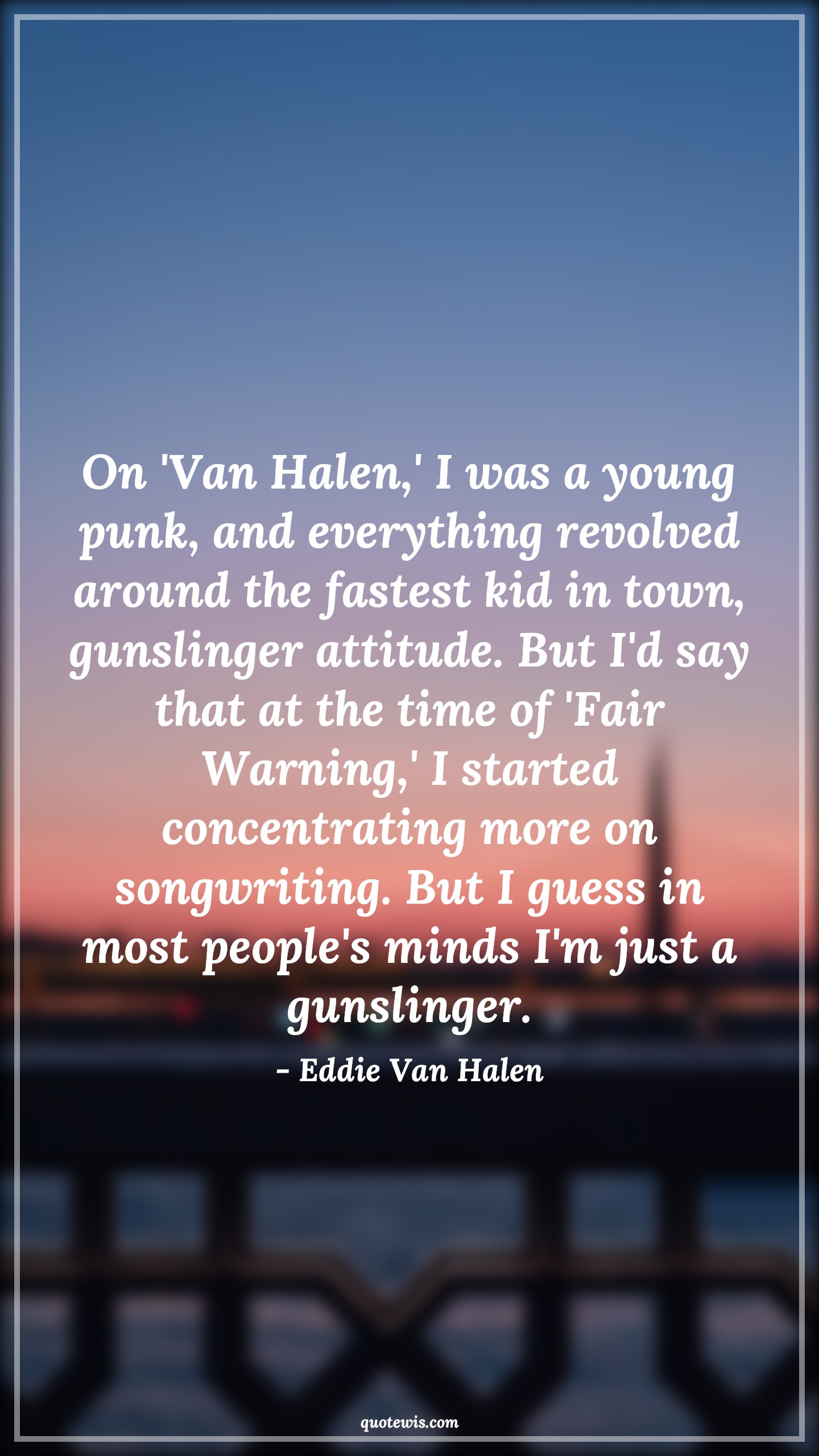 On 'Van Halen,' I was a young punk, and everything revolved around the fastest kid in town, gunslinger attitude. But I'd say that at the time of 'Fair Warning,' I started concentrating more on songwriting. But I guess in most people's minds I'm just a gunslinger. - Eddie Van Halen Quotes |  Attitude Quotes,