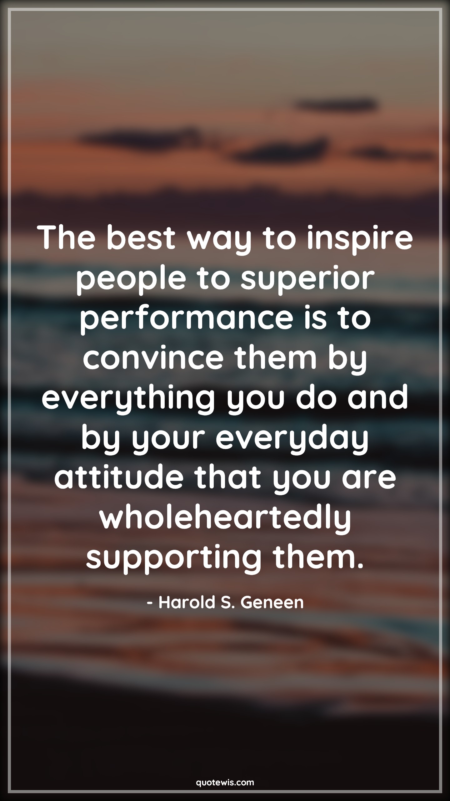 The best way to inspire people to superior performance is to convince them by everything you do and by your everyday attitude that you are wholeheartedly supporting them. - Harold S. Geneen Quotes |  Attitude Quotes,