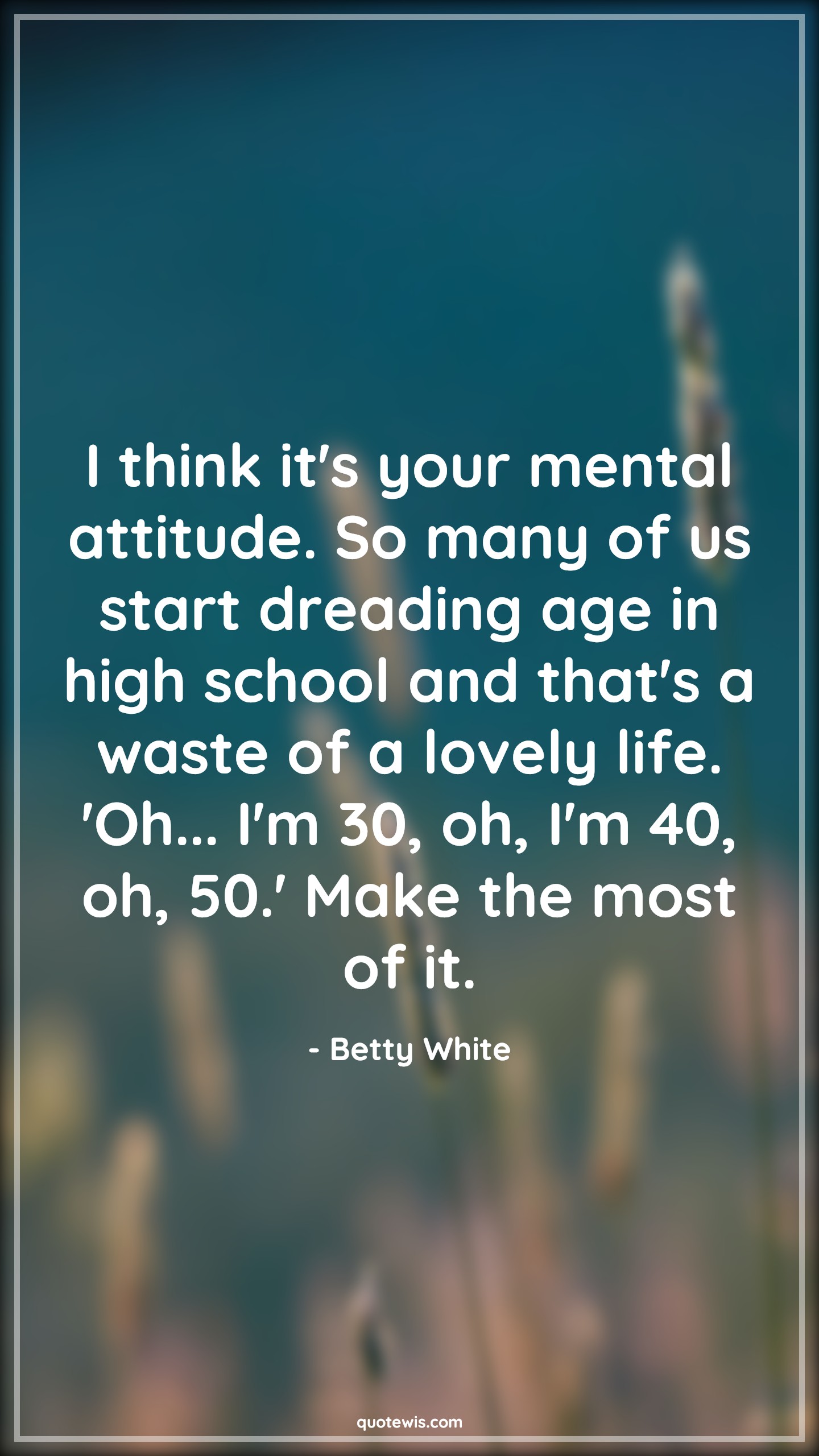 I think it's your mental attitude. So many of us start dreading age in high school and that's a waste of a lovely life. 'Oh... I'm 30, oh, I'm 40, oh, 50.' Make the most of it. - Betty White Quotes |  Attitude Quotes,