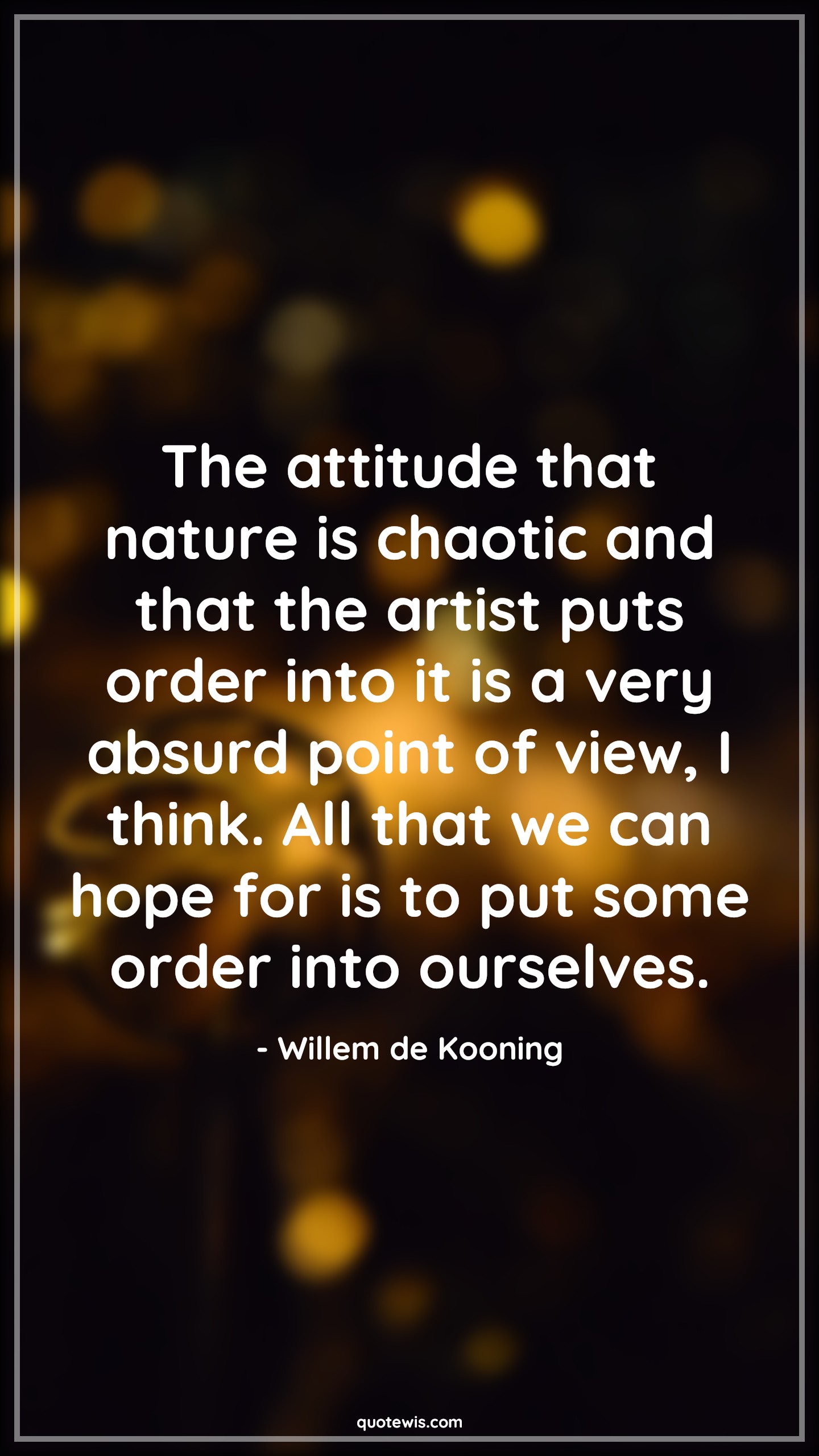 The attitude that nature is chaotic and that the artist puts order into it is a very absurd point of view, I think. All that we can hope for is to put some order into ourselves. - Willem de Kooning Quotes |  Attitude Quotes,