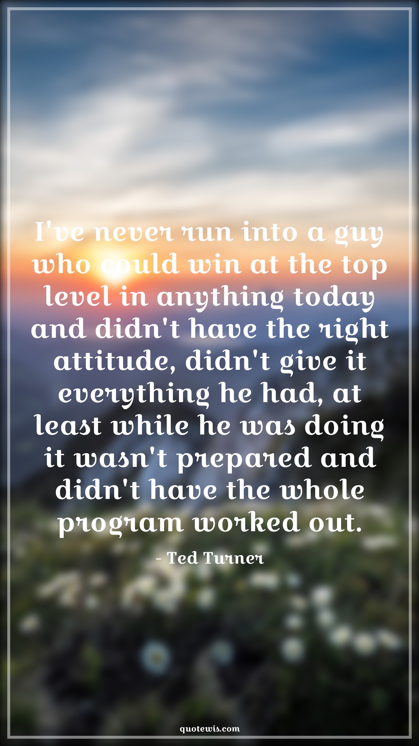 I've never run into a guy who could win at the top level in anything today and didn't have the right attitude, didn't give it everything he had, at least while he was doing it wasn't prepared and didn't have the whole program worked out. - Ted Turner Quotes |  Attitude Quotes,