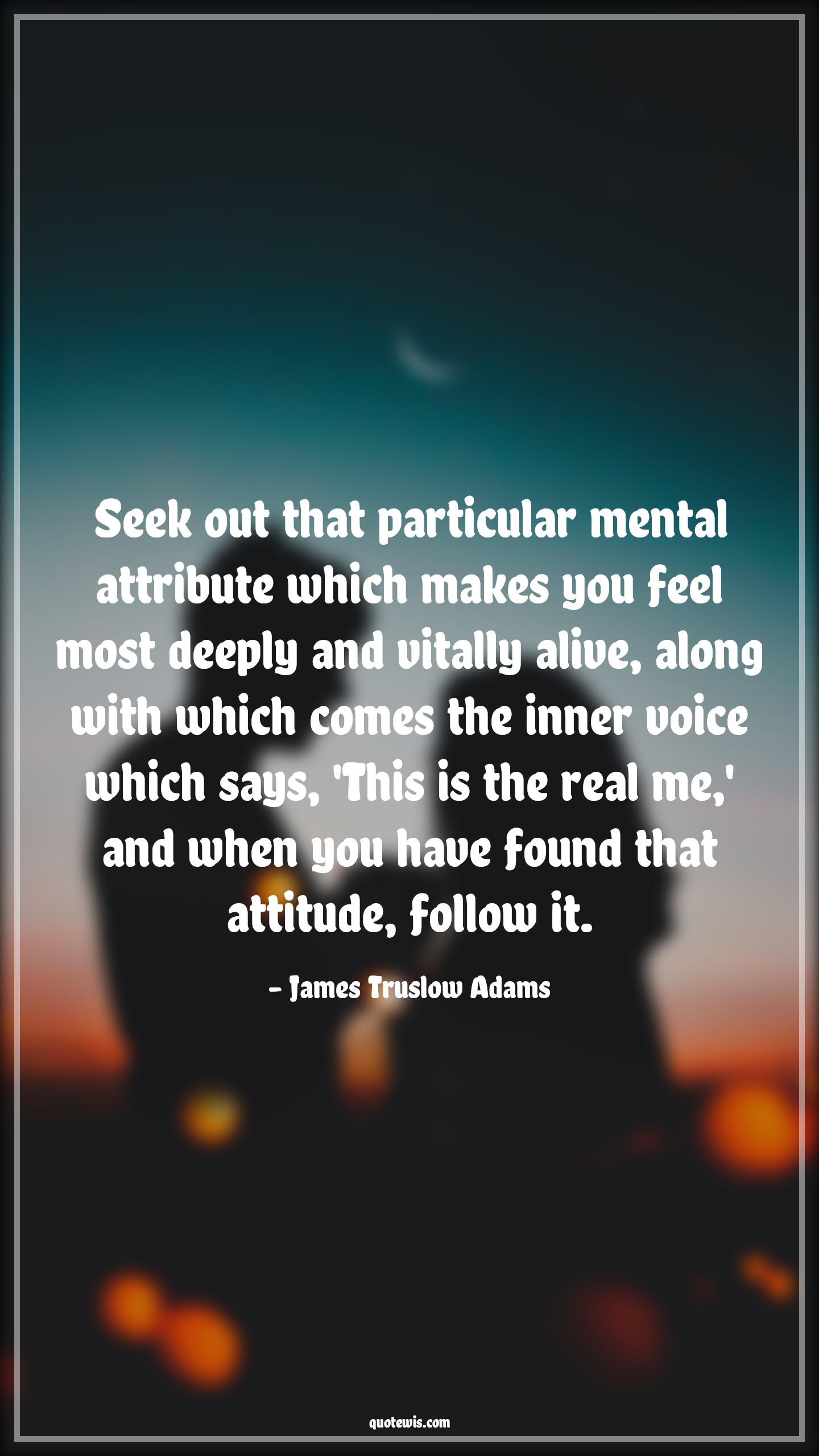 Seek out that particular mental attribute which makes you feel most deeply and vitally alive, along with which comes the inner voice which says, 'This is the real me,' and when you have found that attitude, follow it. - James Truslow Adams Quotes |  Attitude Quotes,