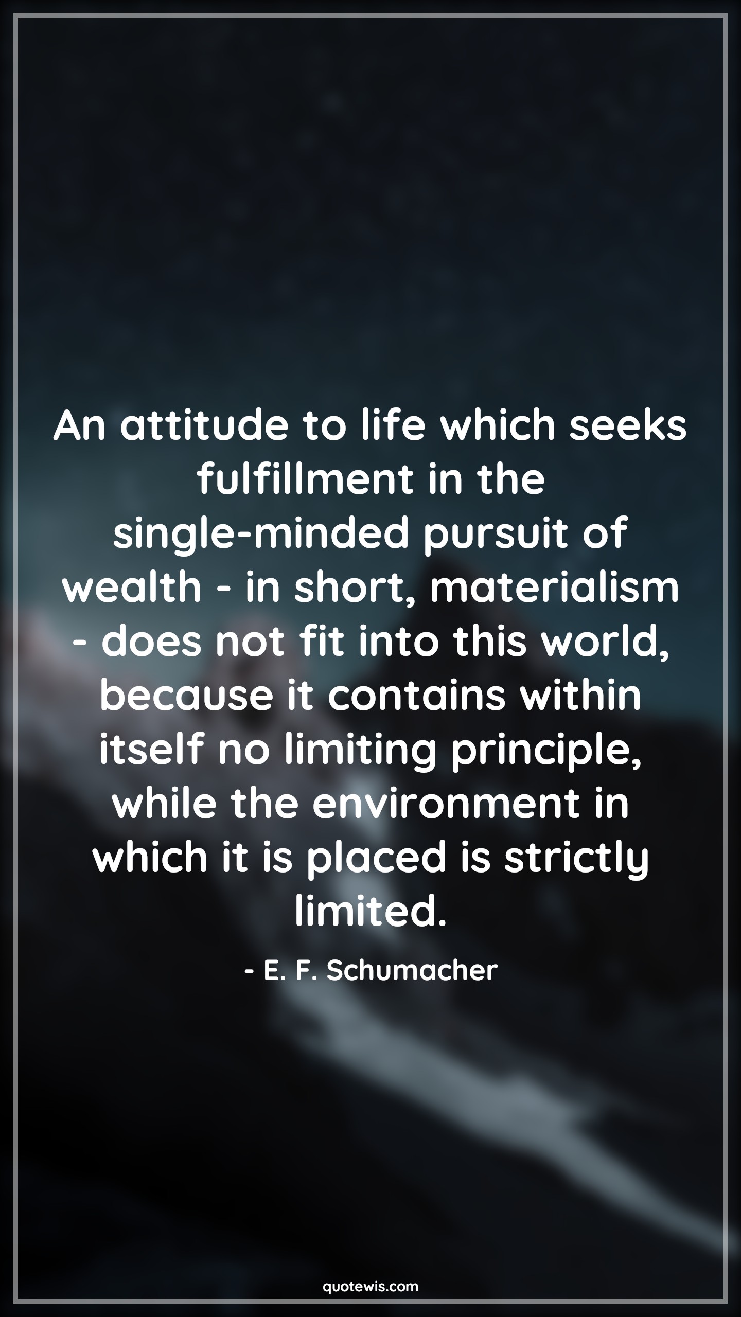 An attitude to life which seeks fulfillment in the single-minded pursuit of wealth - in short, materialism - does not fit into this world, because it contains within itself no limiting principle, while the environment in which it is placed is strictly limited. - E. F. Schumacher Quotes |  Attitude Quotes,