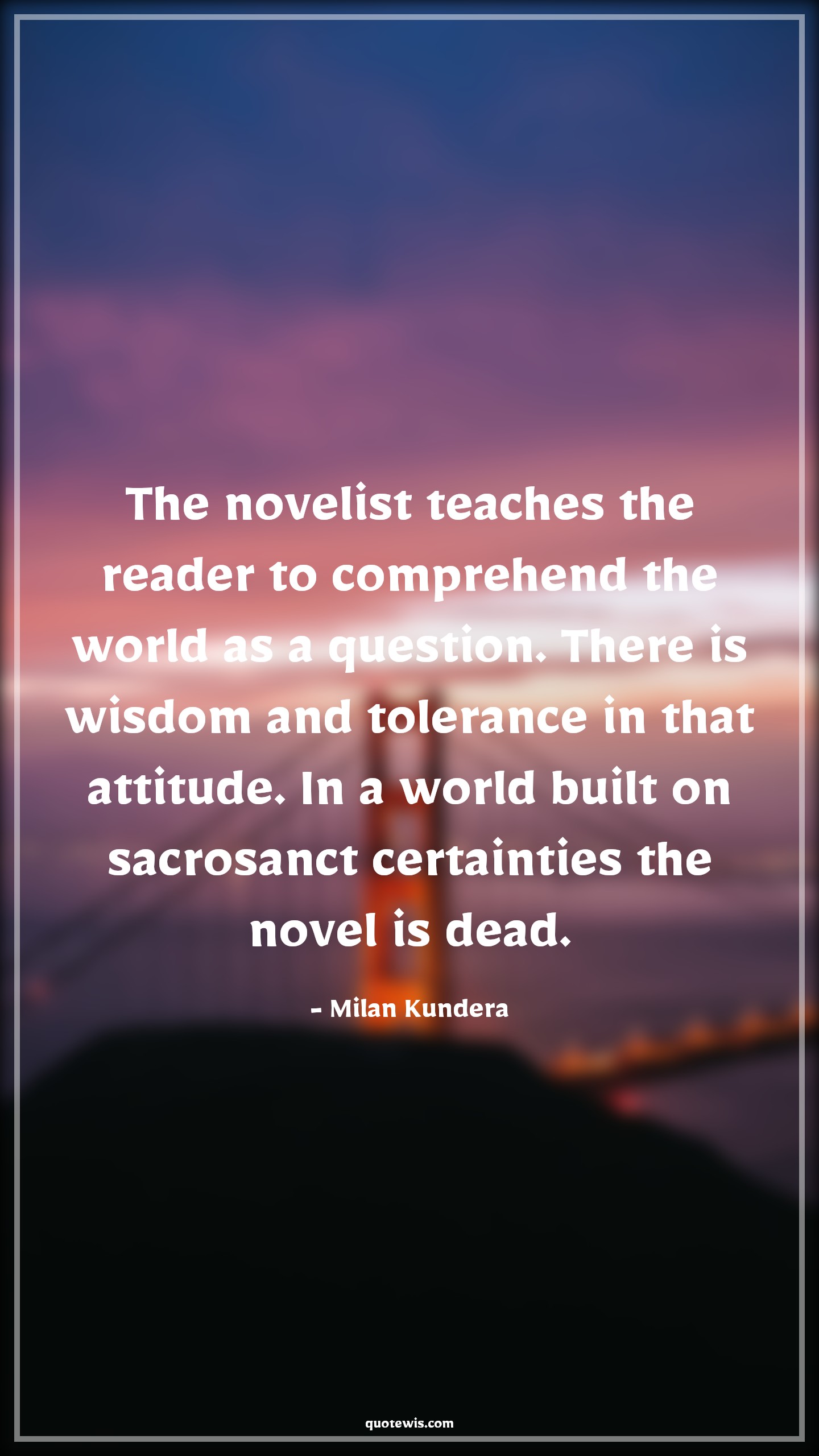 The novelist teaches the reader to comprehend the world as a question. There is wisdom and tolerance in that attitude. In a world built on sacrosanct certainties the novel is dead. - Milan Kundera Quotes |  Attitude Quotes,