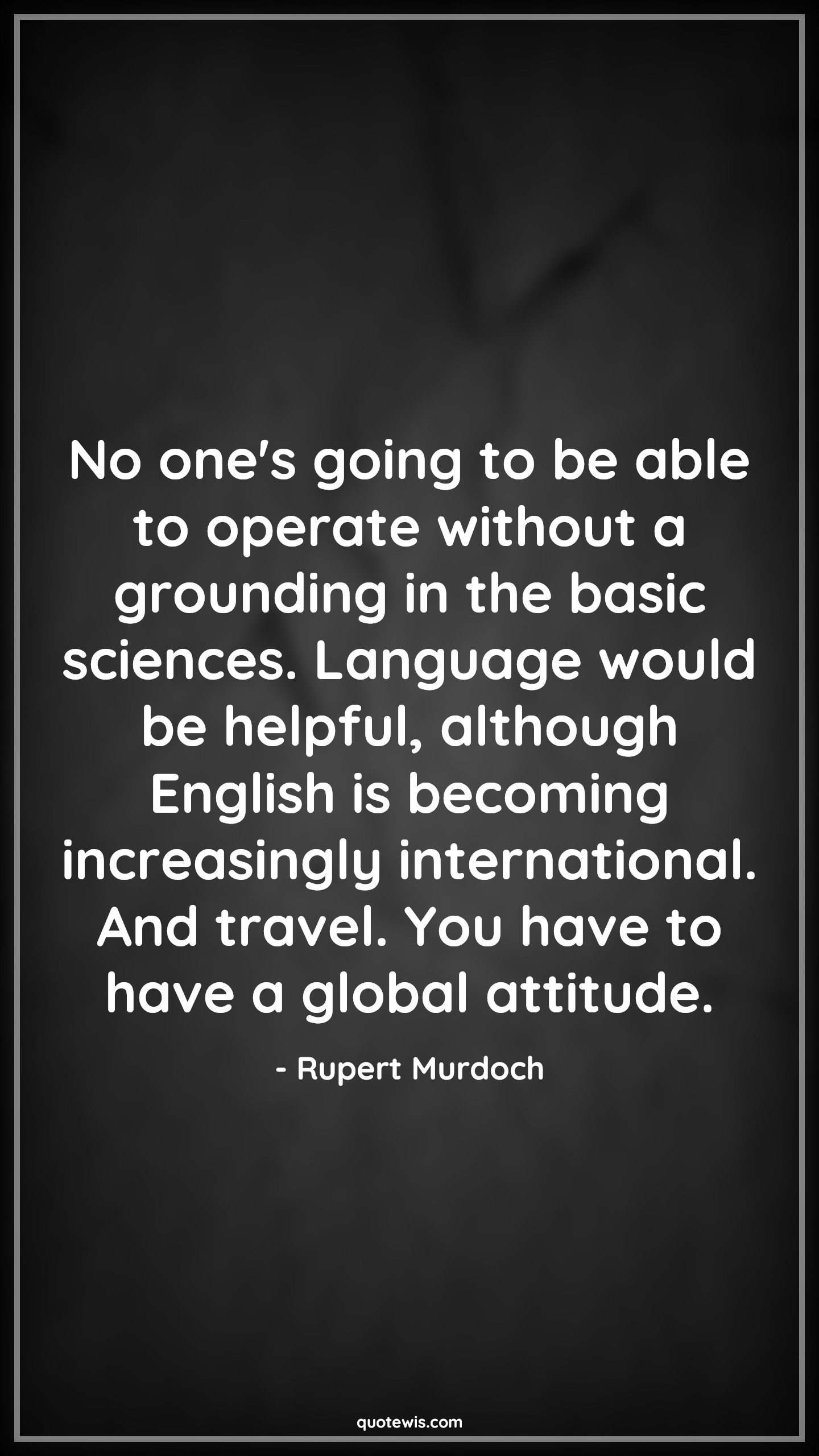 No one's going to be able to operate without a grounding in the basic sciences. Language would be helpful, although English is becoming increasingly international. And travel. You have to have a global attitude. - Rupert Murdoch Quotes |  Attitude Quotes,
