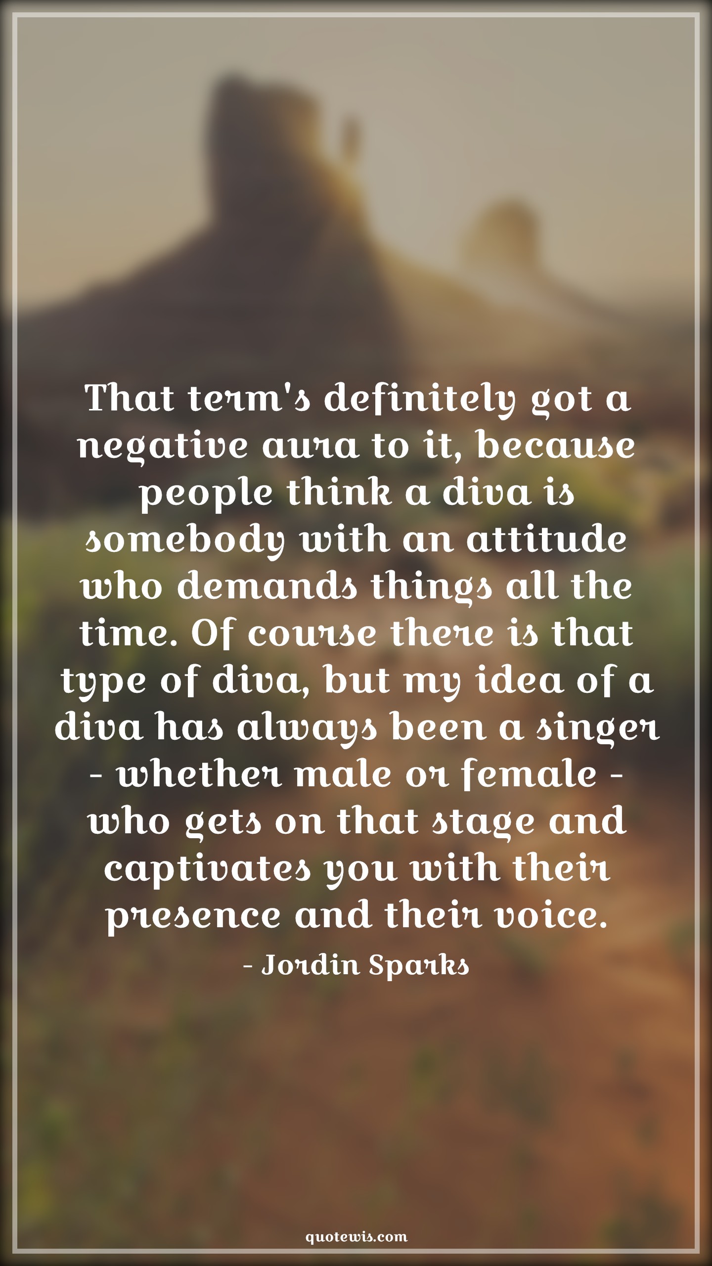 That term's definitely got a negative aura to it, because people think a diva is somebody with an attitude who demands things all the time. Of course there is that type of diva, but my idea of a diva has always been a singer - whether male or female - who gets on that stage and captivates you with their presence and their voice. - Jordin Sparks Quotes |  Attitude Quotes,