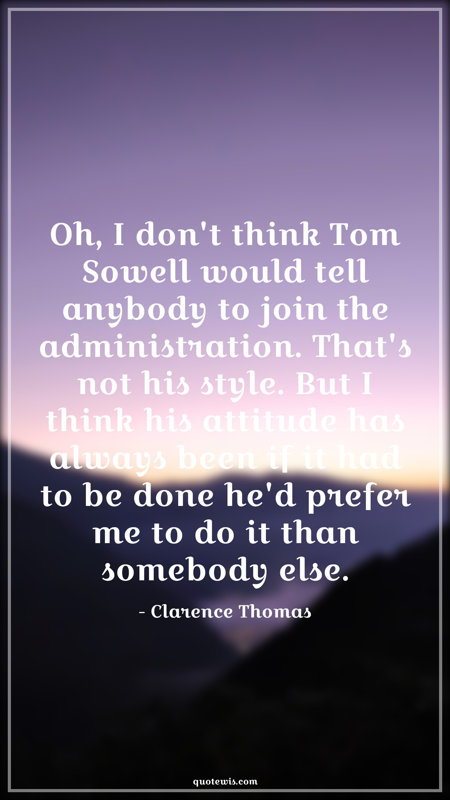 Oh, I don't think Tom Sowell would tell anybody to join the administration. That's not his style. But I think his attitude has always been if it had to be done he'd prefer me to do it than somebody else. - Clarence Thomas Quotes |  Attitude Quotes,