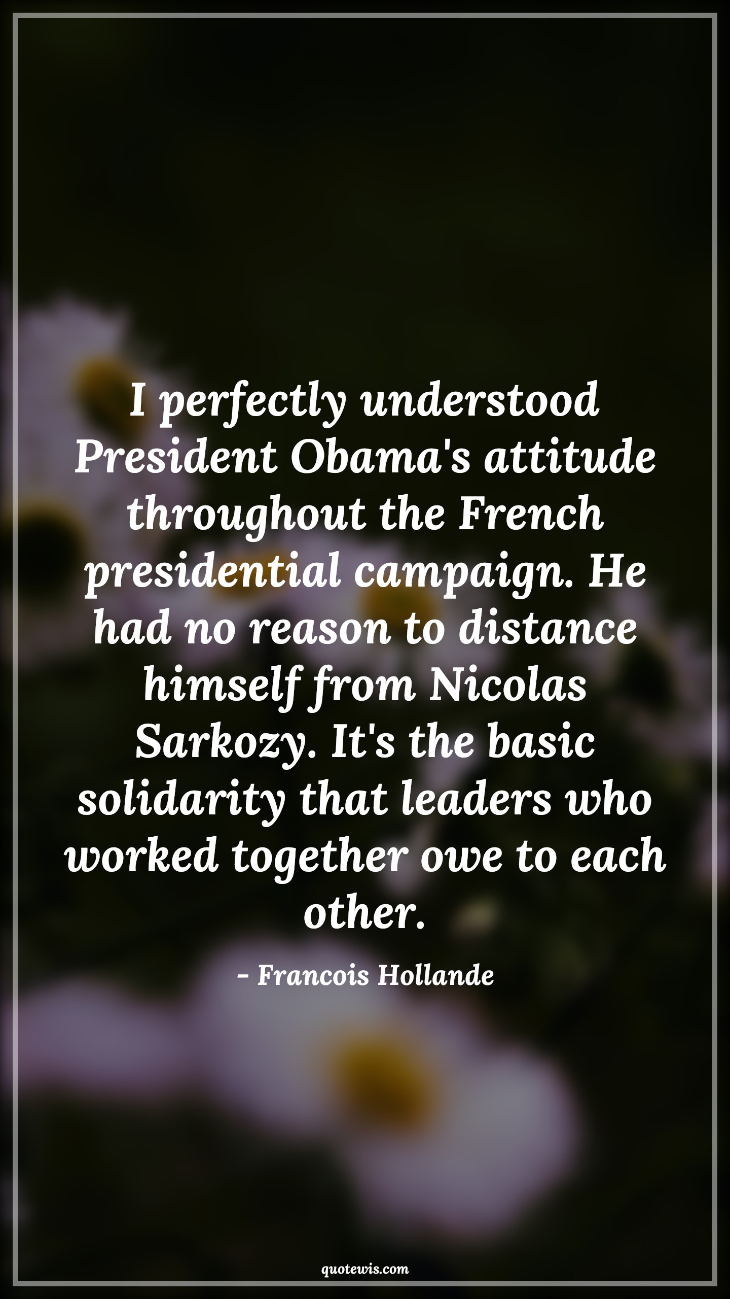 I perfectly understood President Obama's attitude throughout the French presidential campaign. He had no reason to distance himself from Nicolas Sarkozy. It's the basic solidarity that leaders who worked together owe to each other. - Francois Hollande Quotes |  Attitude Quotes,