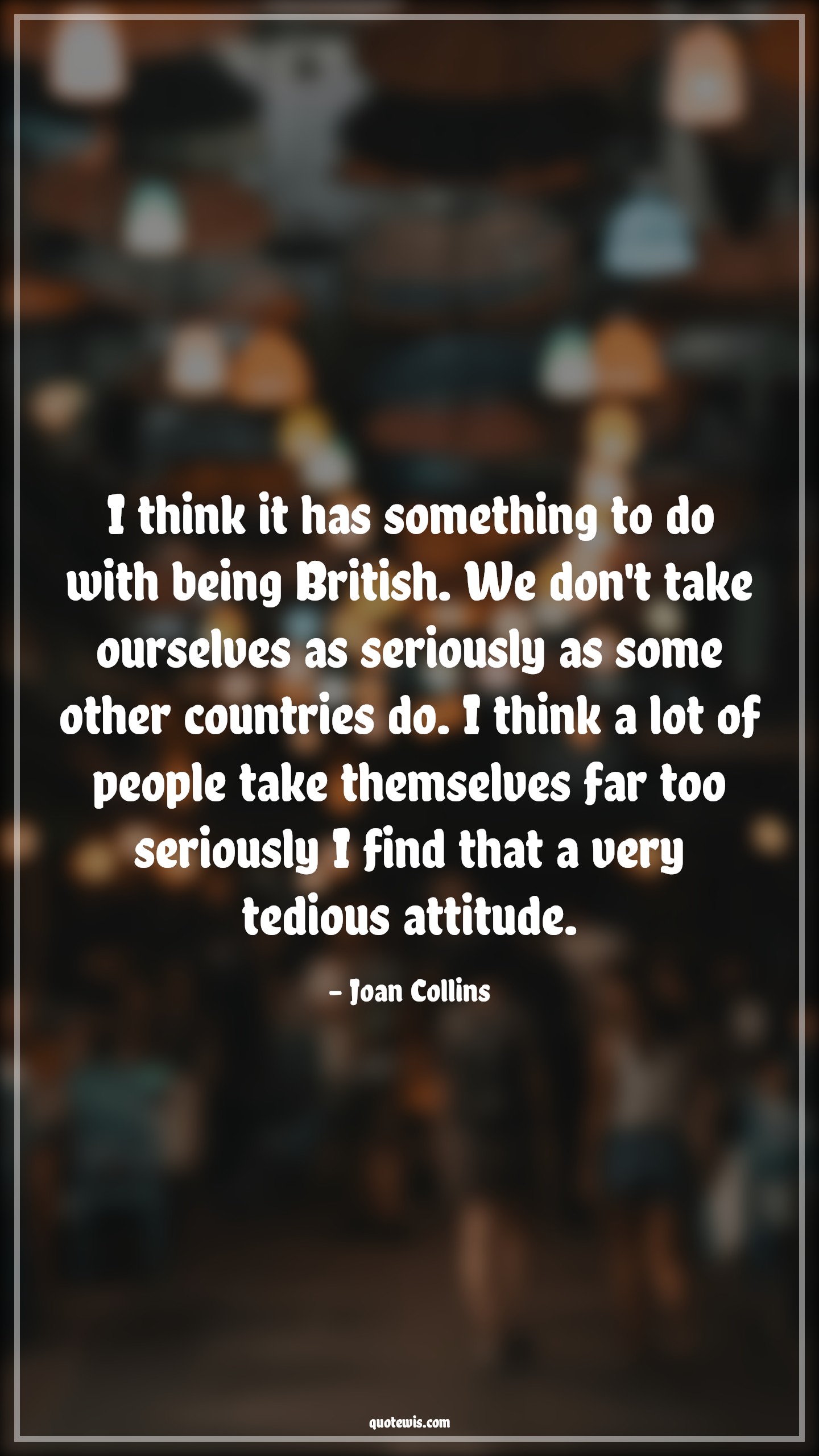 I think it has something to do with being British. We don't take ourselves as seriously as some other countries do. I think a lot of people take themselves far too seriously I find that a very tedious attitude. - Joan Collins Quotes |  Attitude Quotes,